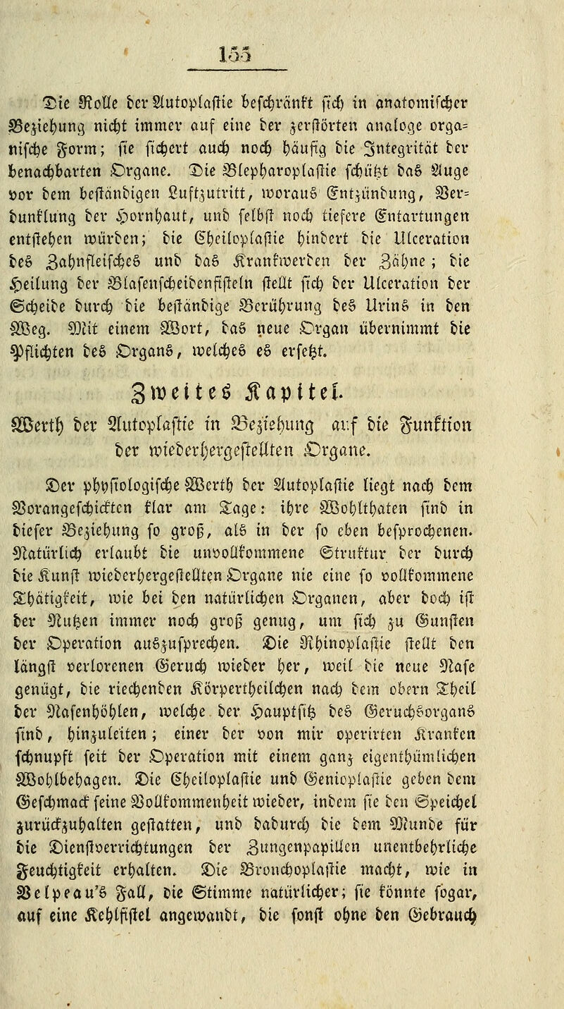 loa 1)te Kode ber SCutopIaftte befcfyränft ftd) in anatomifcljer 33e$tef)ung nidjt immev auf eine ber jcrjlörten analoge orga= nifdfye gorm; ft'e ftc&crt aucfy nocfy t)äuftg tie 3ntegrttat ber benachbarten Organe. T)k iBlepbaroplaflie fd&ü^t caö Sluge »or bem beftänbigen £uft,$ufritt, worauf (£nt$ünbung, §8er= bunHung bei* &orn|)aut, unb felbfi no# tiefere (Entartungen entjle^en würben; bie (S&eiloplafHe fctnbert tk Ulceration 6e§ 3ö^)nfleifc^eS unb ba& Äranfwerben ber 3^)ne; bie Teilung ber SSlafenfc&eibenftfteln fMt ftd? ber Ulceration ber ©cfyeibe burc§ tk beflänbige £5crül)rung be§ Urin» in ben SBeg. 9Dtit einem &Sort, baS neue -Organ übernimmt bie 9>fli$ten beS Organa, welche e§ erfefct. SweiteS Kapitel. Sßertf) £>ev 3lutoplaftfe t'n 93ejfe^un^ auf &te fttmfttort fcer wtebertyevgcfteflten £)rgatte. ©et* pbi?ftologifd}e Sßertb bei* Slutoplajlte liegt nacfy tcm SBorangefdpicftcn Hav am &agc: ibre SBo&tt&aten ftnb in 6icfer jße^iebung fo groß, als in bev fo eben befproc^enen. S^atürtic^ erlaubt bk uiwoütommene ©truftur ber burcfy bie üunft wiebertjergeflellten Organe nie eine fo »oltfornmene Stbättgr'ett, wie bä ben natürlichen Organen, aber bocfy i|T ber 9£ufcen immer nodb groß genug, um ftd) ju (fünften 6er Operation au^ufpredpen. iDte Sibinoplaftte fletlt ben längfl verlorenen @eru$ wieber ber, weil bie neue 9Zafe genügt, bie riecfyenben ^örpertl;eilc^en nad? bem obern %i)äl 6er SRafenböfylen, welche, ber £auptftfc be§ ©erucfcSovganS ftnb, Einzuleiten; einer ber »on mir operirten Giranten fdmupft feit ber Operation mit einem ganj eigentümlichen SCBol)lbebagen. £)ie G>beiloplaflie unb ©enioplajlie geben beut ©efcfymacr' feine SSoüfommenbeit wieber, inbem ft'e ben ©peilet jurüc^ubalten gcjlatten, unb baburd) tk bem Sftunbe für 6ie SMenfiüerrid&tungen ber Butfgettpaptlkn unentbebrlidje geud^tigfeit erhalten, £>ie SBroudboplafHe macfyt, \x>k in SSelpeau'6 %aü, Die ©timme natürlicher; fte tonnte fogar, auf eine Äefylftftel angewanbt, bie fonft olme ben @ebraud>