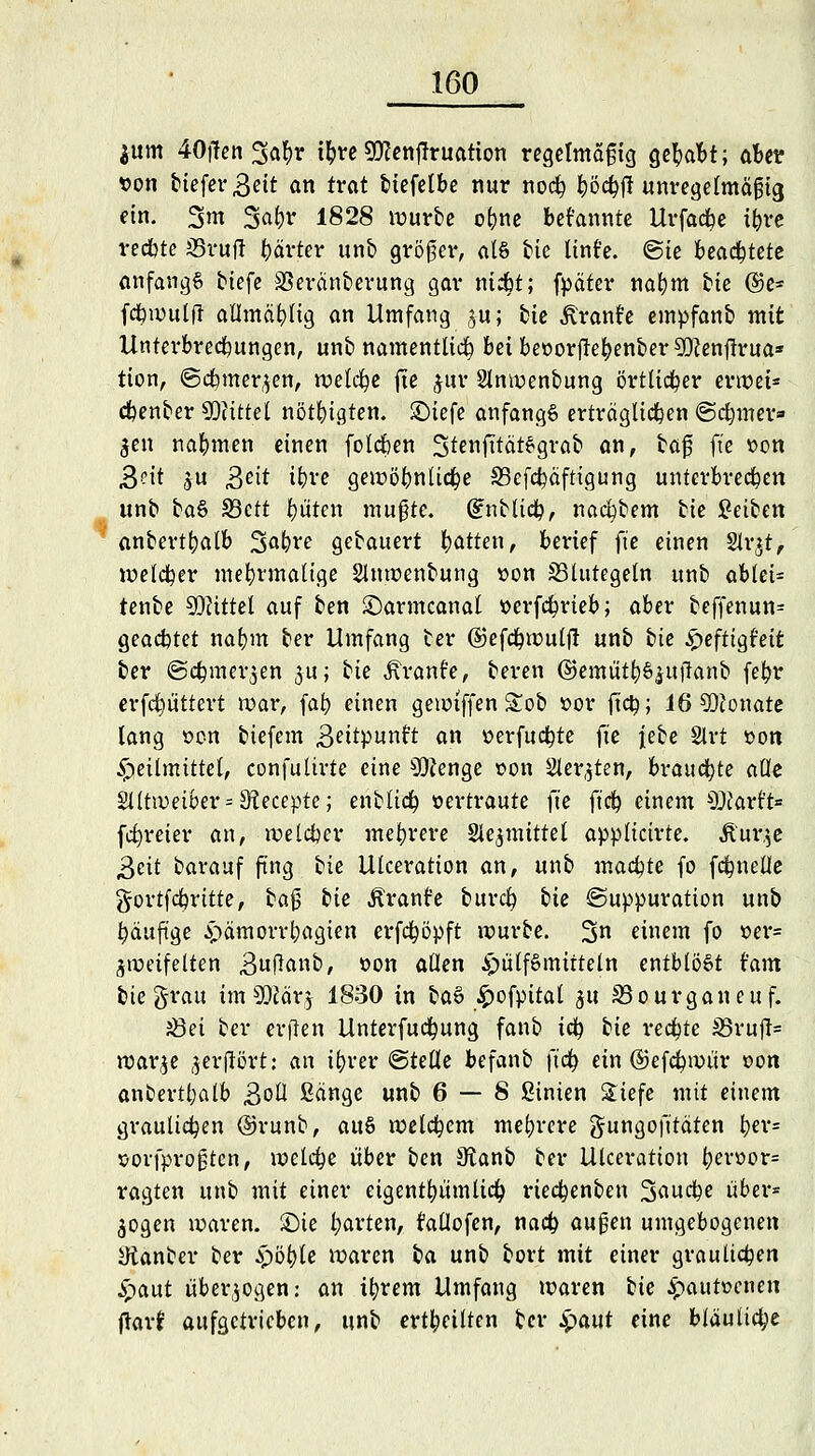 $um 40|fen Satyr ttyre SJJcenflruatton regelmäßig Qefyoht; aber von tiefer 3ett an trat biefelbe nur nocfy työcfyjl unregelmäßig ein. 3m 3aln* 1828 würbe ofrne bekannte Urfacbe i&re recbte iSruft härter unb größer, als bic linfe. (Sie beamtete anfangs tiefe Veränderung gar nidbt; fpäter nafym tie @e- fcfywulft allmäblig an Umfang ju; bte ^ranfe empfanb mit Unterbrechungen, unb namentlich beibeoorftef)enber9Kenf!rua* tion, <Scbmer,$en, welche fte $ur Slnwenbung örtlicher erwet* cfcenber Mittel nötigten, £)iefe anfangs erträglichen (Scfymer» $en nahmen einen folcfoen StenfitätSgrab an, ba$ fte von Seit ju >$eit i^vc gewöhnliche 33efcf)äfttgung unterbrechen unb ba& S3ctt Otiten mußte, ßtnblicfy, nacfybem tie Reiben anbertfyalb 3>al?re gebauert fyatten, berief fte einen Str^t, welcher mehrmalige Slnwenbung »on ^Blutegeln unb ablei= tenbe Mittel auf ben £)armcanal »erfcfyrieb; aber beffenun= QeaibtQt naf)m ber Umfang ber ©efcfywulf! unb bie £efttgt'eit ber (Sc^mer^en ju; bie Äranfe, beren ©emüt&öjufianb fefyr erfcfyüttert tt)ar, fafy einen gewtffen &ob »or ftc^; 16 SDconate lang oon biefem B^ttpunft an »erfucfyte iie jebe 2lrt »on Heilmittel, confulirte eine 30fenge twn Siebten, brauchte alle 2lltweiber = 9?ecepte; enbltcfy oertraute fte ft'cf) einem sJ)carft= [freier an, welcher mehrere Sle^mittet applicirte. üur.$e &ät barauf fing bie Ulceration an, unb machte fo fc&nefle gortfcfyritte, ba$ bie Äranfe burcl? bie ©uppuration unb fyäuftge ^ämoiTt)agien erfcfyöpft würbe. %n einem fo *>er= Zweifelten Bnfianb, oon allen ^ülfSmitteln entblößt tarn bie grau im Wäv$ 1830 in ba§ £ofpttal ju S3ourganeuf. Jöet ber erften Unterfuctyung fanb td) hie rechte 35ruft= war^e jerjIStt: an ifyrer Stelle befanb ft'cr; ein ©efcfywür »on anbertl;alb BoU Sänge unb 6 — 8 fiinten £iefe mit einem graulichen @runb, aus welchem mehrere gungofitäten fyer= sorfproßten, welche über ben Stanb ber Ulceration t)en>or= ragten unb mit einer eigentümlich rieefcenben 3au#e über* jogen waren. £)ie l;arten, fallofen, naefc außen umgebogenen Ütanber ber Spöi)U waren ba unb bort mit einer graulichen ^aut überwogen: an tfyrem Umfang waren bie £autücneu jlarf aufgetrieben, unb erteilten ber £aut eine bläuliche