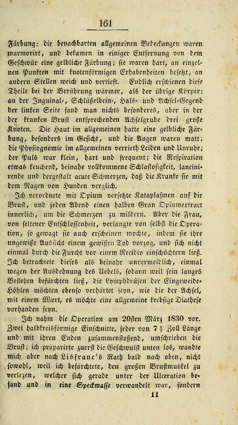 gorbung: bie Benachbarten allgemeinen SBebecFungen waren marmorirt, ttnb bekamen in einiget' Entfernung son bem djefdfntmr eine gelbliche gärbung; ftc waren bart, an einzel- nen fünften mit knotenförmigen (grfjabenfjetten bcfefjt, an anbern ©teilen weiefc unb vertieft. Entließ erfetnenen tiefe Steile bei ber S3erüf)rung wärmer, al§ ber übrige Äcrper: an ber inguinal*, @cblüßelbetn=, £al§= unb Sic^fct=©cgenb ber linfen <§ätt fanb man nid?t& befonbercS, aber in ber ber rranfen 33ruft entfyredbenben Slcfyfelgrubc brei große knoten, £)ie £aut im allgemeinen fyatU eine gelbliche gär* Bung, befonberS im ©eftcfyt, unb bte Slugen waren matt; bie ^)l)öftognomie im allgemeinen »errietb Seiben unb Unruhe; ber $pul$ war Hein, bart unb frequent; bte S^efytration ctma§ feucfyenb, beinahe ttollfommcne ©cblaflofigfeit, lancini* venbe unb bergejlalt acute ©cfymer^en, ta§ bteftranfe ftc mit bem 9?agcn \>on £mnben oerglicb. 3$ oerorbnete mit £>pium oerfefcte Äataplafmen auf tu 83rujt, unb \eten Slbenb einen falben ©ran £>piumertract tnnerlid), um bie ©d)mei'3en ju milbern. Slber tie grau, t>on feltener Entfcbtoffenbcit, »erlangte »ort felbjl tu £?pera= tion, fo gewagt ftc aud? erfebeinen mochte, inbem fte tbre ungewiße SluSfi'cfyt einem gewißen Sob »or$og, unb ftcb niebt einmal burefy bte gurdjt ttor einem 9?ectbio einflüstern ließ. 3$ hetvact)tete biefeS als beinahe uncermeiblicb, einmal wegen ber 2Ui6bebnttng be§ Uebclö, fobann weil fein langet S3cj!el)en befürchten ließ, bie £tmir>t)brüfen ber (Eingeweibe* £öblen möchten ebenfo »erhärtet femt, wie bie ber Steffel, mit einem SOöort, eS möchte eine allgemeine frebftge ©tatbefe sorfyanben femt. 3$ nabm tu Operation am 20jTen SKärj 1830 »or. 3wct balbfreioförmige Einfcbmtte, j[eber *>on 7 ^ BoU Sänge unb mit t&ren Enben sufammenftoßenb, umfebrieben tu 33ruft; icfy präparirte ^uerft bie ©efcfywulft unten (öS, xvantte mi<$ aber naefy StSfranc'6 dtati) halt nacb oben, nid&t impfyit voeil ity befürchtete, ben großen 35ruftmu£t'el $u »erleben, welcher ftcb gerabe unter ber Ulceration be« fanb unb in eine ©pedfmaffe »erwanbelt war, fonbern 11