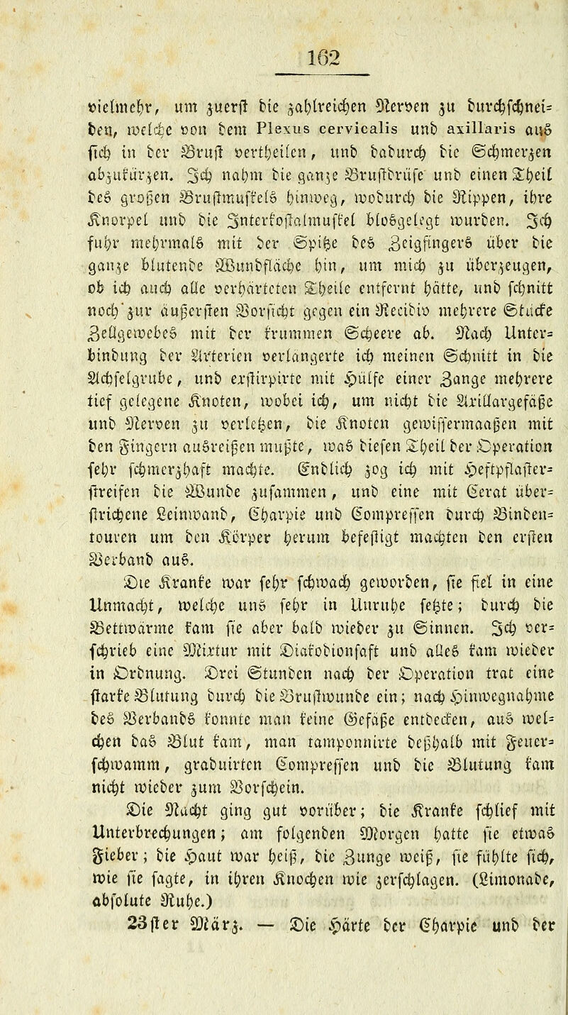 »ictinc&r, \xm juerfl bte jabtreid&en Heroen ^u burcbfcbnei= fceu, welche »Ott bem Plexus cervicalis unb axillaris auö ftcb in ber SBrufl i>evti;etfcn, unb baburcb bic ©cbmer^en abjttt'üi^en. 34) nabm bte gan$e S3ruftbriifc unb einen £J?ett beS großen £Bruftmuft'el6 binweg, woburcb bte kippen, ibre Jtnorpet unb bte SiterfoiTalmuftel bloßgelegt würben. 3$ fufyr mehrmals mit ber ©pifce beß .ßeigfmgerS über bte gan,$e blutenbe SBunbfläcbe bin, um mtcb ja überzeugen, ob icb auej) alle oerbdrteten Steile entfernt fyätte, unb febnitt nocb'juv äufjeriren SSorft'cbt gegen ein ^eeibio mehrere ©hiefe Zellgewebes mit ber frummen (Safere ab. Sftacb Untcr= binbung ber Slrtericn oertangerte icb meinen ©cfmitt in ik Slcbfelgrube, unb erfUrpirte mit Jpülfe einer 3^n9e mebrere tief gelegene Quoten, wobei icb, um niebt bie Sürillargefäße unb Nerven JU »erleben, hie Jtnotcn gewiffermaafien mit ben gingern aüSve.if en mujjte, waS biefen Xtynl ber ^Operation fel;r fc^mcr^f>aft machte, (gubltd? $og icb mit Jp.eftpfiajjter- tlreifen bie ÄBunbe jufammen , unb eine mit Gerat übev- flricbcne ßcinwanb, ßbarpie unb Giompreffen bureb &3tnben= teuren um ben Jtörper fy&cum befefligt matten ben erjlen äkrbanb ou6. £)te Äranf'e war fc^r icbwaä) geworben, fte fiel in eine Unmadjt, welche un» febr in Unruhe fefcte; bureb bte Skttwarme t'am fte aber batb wieber $u ©innen. 3$ vw- febrieb eine Mixtur mit £)iat'obionfaft unb aüeß tarn wieber in SDrbnung. £)rci ©tunben nacb ber Operation trat eine flart'eiBlutung bureb bte£3ru|hounbe ein; nacb £>tnwegnabme beß äkrbanbß tonnte man feine ©efäße entbeefen, auv> wel= eben ba& 33lut t'am, man tamponnirte bcj3t;alb mit §eucr= febwamm, grabuirten Gompreffen unb bie Blutung hm niebt wieber jum SSorfctyetn. SDie Slucbt ging gut ooritber; bie Rranh fcblief mit Unterbrecbungen; am folgenben borgen tyatte fte et\va& gieber; iie £aut war beif.; tic Bunge Heiß) fte füllte fieb, tt)k fte fagte, in tbren Änoc&en wie $erfcblagen. (ßimonabc, abfolute Sftube.) 23fler 9Mär$. ■— JDie £drte ber dbövpte unb ber