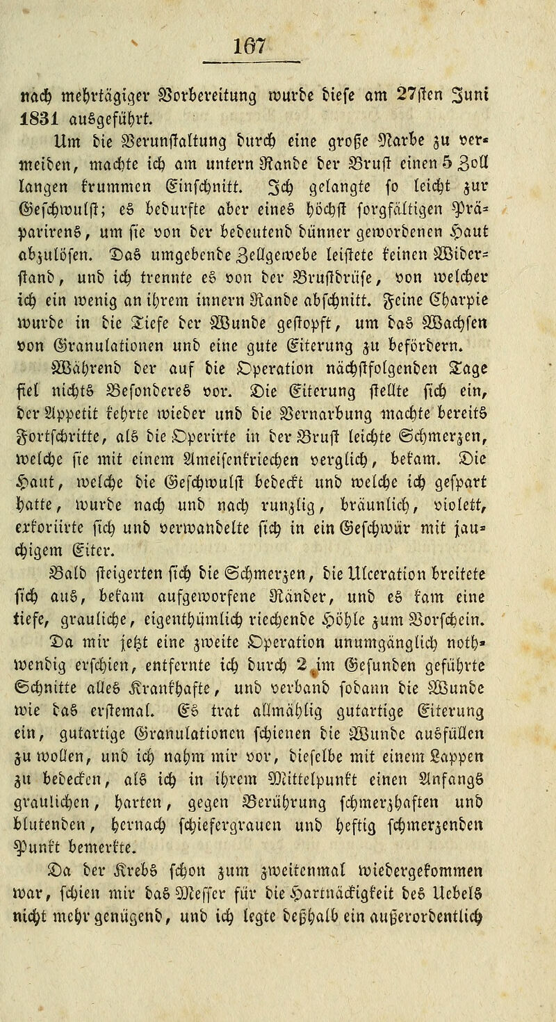 107 na<# mehrtägiger Vorbereitung würbe tiefe am 27j?en Sunt 1831 ausgeführt. Um bie SSerunftaltung bttreb eine groge 9Zarbe ju »er* meinen, machte tefy am untern 3?anbe ber S5vufr einen 5 3°^ langen f'rummcn (sinfcfynitt. 3$ gelangte fo leicht jur ©efcfywuljl; eS beburfte aber eines $'6<#fi forgfättigen sprä* parirenS, um fte »on ber bebeutenb bünner geworbenen Spant abjutöfen. £)aS umgebenbe 3eügewebe leijlete feinen Sßiber- ftanb, unb ic| trennte eS »ort ber 33rüflbrüfe> tton weiter idj ein wenig an ifyrem tnnern S^anbe abfcfynift. fteine Gfyarpie Würbe in bie £iefe ber SBunbe geftopft, um baS SBacfyfen »on (Granulationen unb eine gute (Eiterung $u beförbern. SBä&renb ber auf bie Operation näcfyftfolgenben Sage fiel nichts S5efonbereS t>or. £)ie (Eiterung ftellte ftdp ein, ber Slppetit t'et)rte wieber unb bie SSernarbung machte bereits gortfebritte, als bie £Dperirte in ber S3rujt teilte ©dfomerjen, welche fte mit einem Slmeifenfriectjen üerglicfy, bet'am. £)ie £aut, welche bie ©efcfywulft bcheät unb welche i<# gefpart baue, würbe naefp unb nact; runzlig, bräunlich violett, erforiirte fiel) unb üerwanbelte fity in ein ©efc&wür mit \au* ewigem (Eiter. S3atb fteigerten ft$ bie ©djmerjen, bie Ulceration breitete ft'cfy aus, befam aufgeworfene Zauber, unb eS t'am eine tiefe, grauliche, eigentümlich rtcdjenbe #ö&le jum Söorfcfccin. T>a mir \t%t eine jweite Operation unumgänglich not&« wenbig erfcfyien, entfernte ic§ burd? 2%im ©efunben geführte ©c&nitte alles Jvrant'bafte, unb üerbanb fobann bie SSSunbe wie baS erjtemal. (ES trat allmäfylig gutartige (Eiterung ein, gutartige (Granulationen fcfyienen bie SBunbe ausfüllen ju wollen, unb ict) nafcm mir üor, biefetbe mit einem Sappen gtt bebeefen, als tdj in iljrem SDcittetpunf't einen SlnfangS graulichen, barten , gegen 33erü&rung f^mer^aften unb blutenben, &erna<# fc^ief ergrauen unb fyeftig fc^mer^enben $Puntt bemerkte. £)a ber ÄrebS fc^on jum zweitenmal Wiebergefommen war, festen mir baS Keffer für bie £artnäcfigt'eit beS UebelS nicfyt mc&rgenügenb, unb id) legte bejjfyalb ein außerorbentlic^