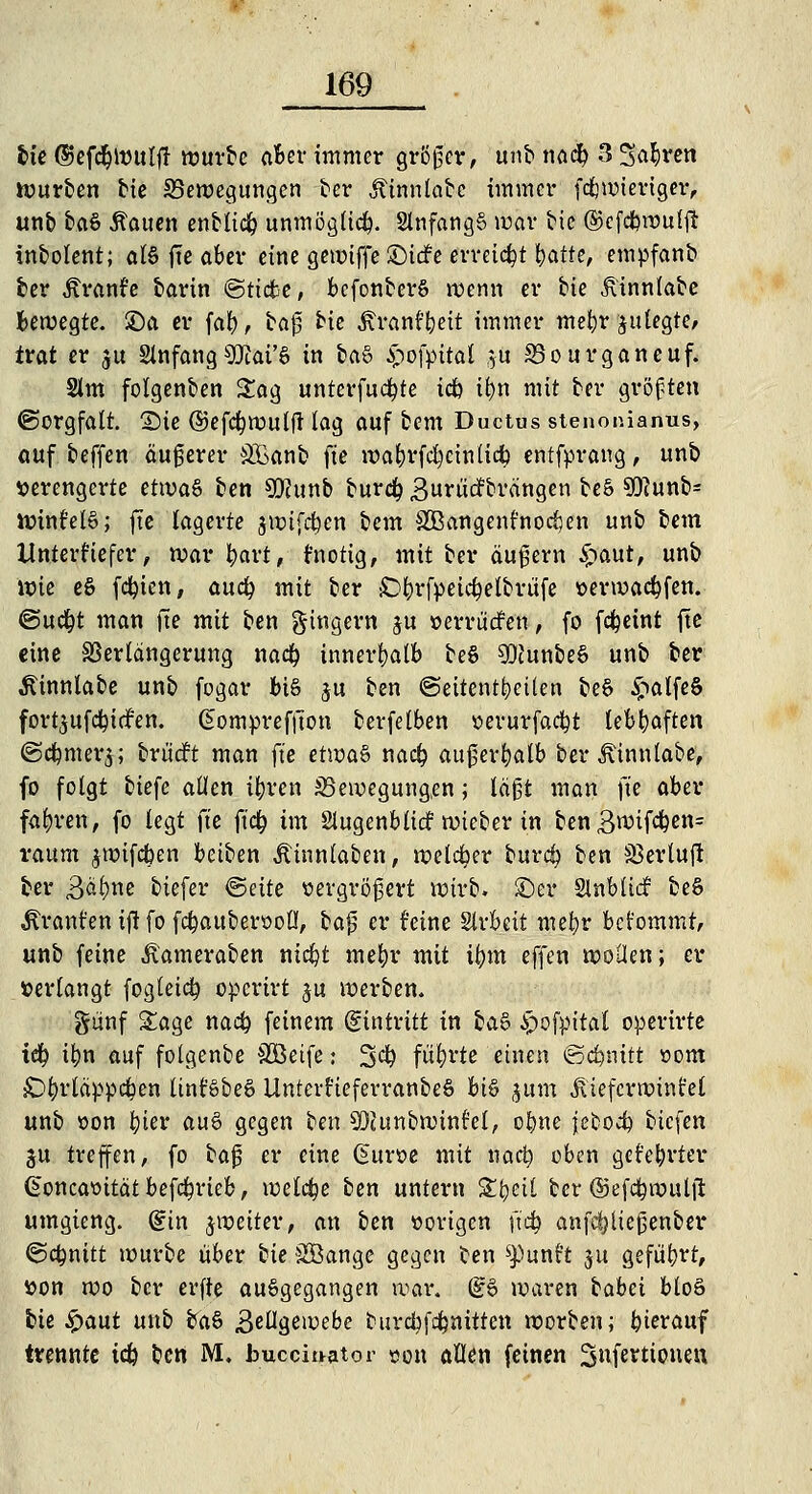 bie (Üefcfytoulf! würbe aber immer größer, unb nacfy 3 Sauren würben bie ^Bewegungen ber Äinnlabc immer fdjwieriger, unb bftö Acuten enblidj unmöglich. 2lnfang§ war bic ©efcfjrouffi inbolent; als fte aber eine gewiffe JDttfe erreicht i^atte, empfanb ber Äranfe barin ©tiebe, bcfonberS wenn er bie jlinnlabe Bewegte, £)a er fal£), bag bie jfranf&eit immer mefyr jutegte, trat er ju Stnfang€Qtai'§ in baö £ofpitat }u S5ourganeuf. Slm folgenben Sag unterfucfyte idb il)n mit ber größten (Sorgfalt. Sie ©efcl)Wulft lag auf bem Ductus stenonianus, auf beffen äugerer SBanb fte wabrfcfycinlicb entfprang, unb verengerte ettva§ ben 5Kunb burdl? Surücfbrängen beS 9g?unb= Wintel§; fte lagerte jwtfcben bem SBangenfnocfjen unb bem ilnterfiefer, war tyart, fnotig, mit ber äugern £>aut, unb wie e§ fcfyien, auty mit ber £>fyrfpeid?elbrufe »erwad&fen. @uc^t man ue mit ben gingern ju »errüdfen, fo fd&eint fte eine SSerlangerung naefy innerhalb be§ 9DJunbe§ unb ber Äinnlabe unb fogar bis ju ben «Seitenteilen be6 £alfe§ fortjufd^iefen. Gompreffton bevfelben »erurfacfyt lebhaften @d(mter$; brüdrt man fte etwa§ na$ augerfyalb ber ^tnnlabe, fo folgt biefe allen tforen 35ewegung,en; lägt man fte aber fahren, fo legt fte ft<$ im Slugenblicf wteber in ben3rcif#en= räum jwifdben beiben Äinnlaben, welker burd? ben SSevtuft ber 3äl)ne biefer <&äte oergrögert wirb, ©er Slnbliä: beS Traufen ifJ fo fc^auberooÜ, bag er feine Slvbcit mefyr bct'ommt, unb feine itameraben nicfyt mebr mit tym effen wollen; er »erlangt fogleicfy operirt $u werben. günf Sage na# feinem (gintritt in ta& §ofpitat operirte iety i(jn auf folgenbe SÖeife: 3$ führte einen @d?nttt »om £>fyrläppdf?en Itnt'öbeS UntcrfteferranbeS bt§ ^um ^.iefcvroint'et unb oon fyier au6 gegen ben SDJunbwinfcl, olwe jcbod) biefen ju treffen, fo bag er eine (5ur»e mit naefy oben geteerter £oncattität befd?rieb, welche ben untern Sfyeil ber ©efcfywuljl: umgieng. (?in ^weiter, an ben »origen ftcfy anfdjltegenber (Schnitt würbe über tie SBange gegen ben ^unt't ju geführt, »on wo ber erfte ausgegangen war. @6 waren babei bloö bie £aut unb ba§ Bellgewebe burcbfdpnitten worben; hierauf trennte idfo ben M. bucciuator »on allen feinen 3tifettionen