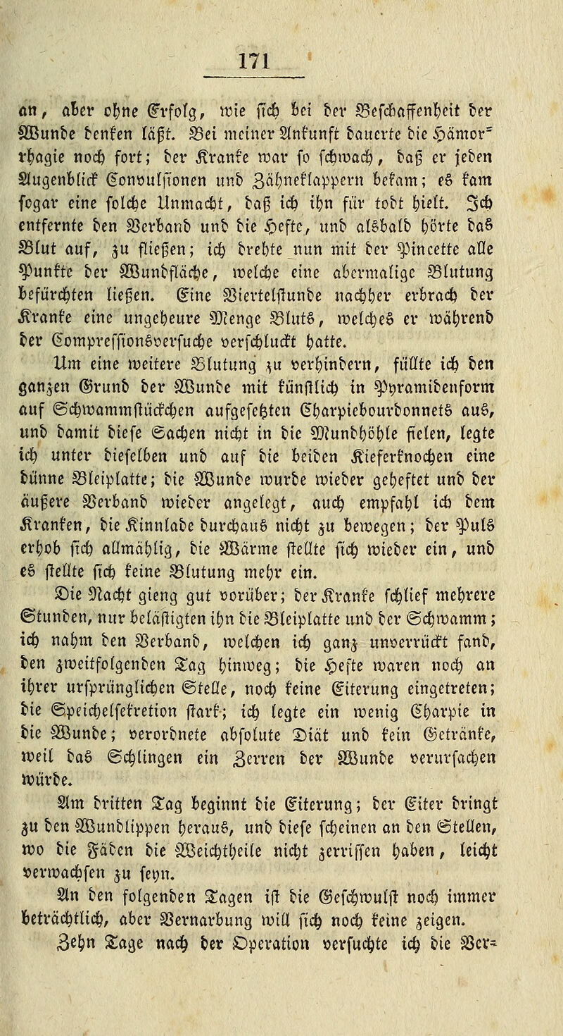 an, öBet* o^ne Erfolg, wie ftd& bei ber SBefcbaffenbeit ber SOBunbe benfen läft. 93ei meiner Stoftwft tatterte feie £ämors rbagie noeb fort; ber Äranre war fo fdbmad^, baß er jeben Slugenblicf Gonttulft'onen unb Bafyndlapvmx befam; e§ fam fegar eine folebe Unmacbt, bag tcb tfyn für tobt bi*lt. 34) entfernte ben SScrbanb unb bie £eftc, ttnb al§balb ^örte ba$ S3tut auf, ju fliegen; icb breite nun mit ber ^»incette äße fünfte ber SOBunbfläcbe, welche eine abermalige Blutung befürchten liegen, (Eine 83tertelj!unbe nadpber erbradb ber Äranfe eine ungeheure Stenge 33lut6, welcbeS er wäbrenb ber GomprefftonSöerfucbe »erfcblucft tyatte. Um eine weitere ^Blutung $u »erbinbern, füllte tcb ben ganzen ©runb ber SBunbe mit fünftltcb in ^ramibenform auf ©cbwammftüdfcben aufgefegten §barpiebourbonnet§ au§, unb iamit biefe Sachen ntc^t in bie 9D?unbböble fielen, legte id) unter biefelben unb auf tie beiben Äiefert'nod&en eine bünne S3£etptatte; bie SJBunbe würbe wieber geheftet unb ber äußere SSerbanb wieber angelegt, auefy empfahl tcb tem Ärant'en, bieÄinnlabe burcbauS nic^t $u bewegen; ber spul6 evbob ftcb aflmäbttg, tie SBä'rme (Teilte ftcb wieber ein, unb e§ fleflte (tcb feine S3tutung mebr ein. ©te 9tad}t gieng gut vorüber; berjft'anr'e fd&tief mebrere ©tunben, nur betätigten ifyn tk 23tetptatte unb ber ©cbwamm; tcb nabm ben SSevbanb, welcben tcb ganj mwevrüdft fanb, ben ^roeitfotgenben Sag binweg; W $e\te waren noeb (in ibrer urfprüngltcben ©teile, noeb feine (Eiterung eingetreten; He ©peiebetfefretion flart'; tcb legte ein wenig @barpie in Ik SÖunbe; »erorbnete abfolute 2)iät unb fein ©etrdnfe, voäl ba§ ©dringen ein £erren ber Söunbe »mtvfacben Würbe. 2lm brüten Sag beginnt bie (Eiterung; ber (Eiter bringt ju ben SÖunblippen berau6, unb biefe freuten an ben ©teilen, wo Ue gäben bie SBeicbtbeile niebt griffen baben, leicht Jperwacbfen ju femt. Sin ben folgenben Sagen i|r Ue ©efebwuljr noeb immer beträcbtlicb, aber SSernavbung will ftcb noeb feine geigen. ,3ebn Sage nacb ber Operation »erfuebte icb bie SSev-