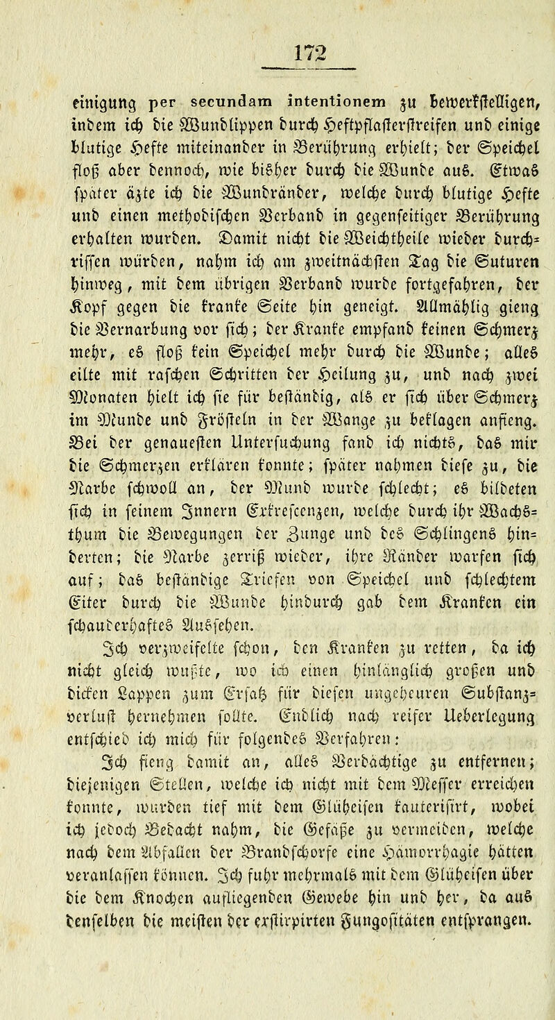 einigttng per secundam intentionem ju BeWerfffefligen, inbem td) £?ic SBunblippen burd}£eftpflaj!erj!reifen unb einige Blutige £efte miteinanber in Berührung erhielt; ber ©peidfoel flog aber bennod), wie btSfyer burät) bieSüßunbe au§. GftwaS fpdfer äjte td) bie SCBunbränber, welche burd) blutige £efte unb einen metb,obifd}en SBerbanb in gegenfeitiger Berührung erhalten würben, £>amtt nidbt bie $Betdb,tfyeife wieber burd)= riffen würben, nafym iä) am jn>eitnäcfe|?en £ag bie ©uturen hinweg, mit bem übrigen SSerbanb würbe fortgefahren, ber Äopf gegen bie t'rant'e @eite fyin geneigt. Slümäfylig gieng bie Sßernarbung oor ft'db; ber jtrant'e empfanb deinen ©djmer^ mefyr, eS floß fein @peid)el mein* burd? bk Sßunbe; afleS eilte mit raffen ©dritten ber Teilung $u, unb nad? jwet SDconaten fyiett id) fte für beflänbig, als er ftd> über ©dnnerj im 9)tunbe unb gröfleln in ber SKange ,$u beHagen anfieng. S3et ber genaueren Untersuchung fanb id£> nicbtS, ba& mir bie @d)mcr,$en erklären tonnte; fpdter nahmen tiefe ^u, bk 9larbe fdpwoü an, ber Sftunb würbe fcfyledbt; e§ bttbeten ftd) in feinem Snnern (STtrefccnjen, welche burd) ib,r 3öad?S= t&um bk Bewegungen ber 3ltr<ge unb bc£ ©Illingens &tn= berten; bie 91arbe zerriß wieber, ifyrc Stänber warfen ftd) auf; ba$ bejlänbige Briefen oon ©peilet unb fd)led;tem (£iter burd) bie SGBunbe fytnburd) gab bem Äranfen ein fd?auterl;afteä SluSfe^en. 3<# verzweifelte fdjon, ben Äranfen ;5u retten, ba td) ttiebt gleidp wußte, wo täö einen l;inlcuigliäp großen unb tiefen Sappen gum ©rfafc für tiefen ungeheuren @ubf!anj= »ertufl (jernefymen folite. ünUici) nad) reifer Ueberlegung entfefeieb id) mici) für fofgenbeS SBevfa^ren: 3$ fieng bamit an, alle§ Sßerbäd}tige ju entfernen; biejenigen ©teilen, weldje icb ntdjt mit bem Keffer erreiche« tonnte, würben tief mit bem ©lü(jeifen fauteriftrt, wobei td) jebod) i&ebafyt nab,m, bk ®tfa$e ju »ermeiben, weldje nad) bem abfallen ber S5ranbfd)orfe eine .ipamorrfyagie i)ütten veranlagen tonnen. 3^ fujöf mehrmals mit bem ©lüfyeifen über bk bem Änoc&en aufltegenben Qdewehe (nn unb b,er, ba auS tenfelben bk meinen ber aftirpirten $ungofttaten entfprangen.