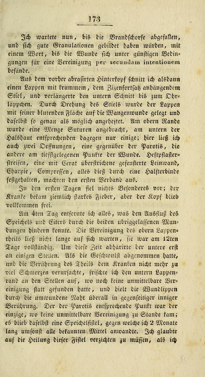 3<$ wartete nun, bis bie 33ranbfcl}orfe abgefallen, unb ftcfy gute ©ranulationen gebilbet t)aben würben, mit einem Söort, bis t>te Söunbe ftd? unter günftigen SBebin- gungen für eine Bereinigung per seeundam intentionem befeinbe. 2luS bem »orber abraftrten £>intert'opf fefenitt t$ algbann einen Sappen mit f'rummem, bem S^cnfortfa^ anbängenbem ©tiel, unb verlängerte ben untern (Schnitt btä jum £>br= läpperen, £>ur# £)ret)ung be6 @tiel£ würbe ber Sappen mit feiner blutenben §fäct)e auf bie ^Bangenwunbe gelegt unb bafelbjt fo genau al§ mögltct) anget)ejter. 2lm obern SRanbe würbe eine SDccnge ©uturen angebracht, am untern ber £alSl)aut entfprecfyenben bagegen nur einige; fykv lieg ict) auefy $wei £>ejfnungen, eine gegenüber ber parotis, bic untere am ticfjrgclegenen fünfte ber £Bunbe. £eftpflajter= greifen, eine mit ©erat überjtric&ene gcfenjlerte Seinwanb, Gfjarpie, @omprcffen, aüe§ bieg burefy eine £alfterbtnbe feflget)altcn, machten ben erflen Berbanb (iv.$. 3 ben erfreu Sagen fiel nichts iSefonbereS vor; bei* Äranfe befam jtemlirfj jlari'eö g-ieber, aber ber Äopf blieb »ollfommen frei. Slm 4ten Sag entfernte i$ o.Ue&, \va§ ben SuSfluf beS ©peidjcl» unb (£iter6 burefc bie beiben übriggelaffcnen SSlan- tungen Wintern t'onnte. £>ie Bereinigung bev obern Sappen« tt)ül& lieg nidjt lange auf fic^ warten, ft'c war am I2ten Sage foÜjMnbtg. Um biefe £eit abbärirte ber untere erft oh einigen ©teilen. 2116 bie ©efrtnvulji abgenommen t)atte, unb bic S3erüt)vung beb Sijetfö bem Äranfen ni$t mefyr $\x viel ©cbmerjen oerurfaefyte, friste ict) ben untern Sappen= raub an ben ©teilen auf, wo nodt) feine unmittelbare Ber= einigung ftatt gefunben l)atte, unb l)ielt bie äöunblippen burcp bie umwunbene SZat)t überall in gegenfeitiger inniger £3eriu)rung. ©er ber parotis cntfprecbenbc spunft war ber einzige, wo feine unmittelbare Bereinigung $u ©tanbe tarn; e§ blieb bafelbfl eine ©peidjelftjlel, gegen welche ict) 2 Monate lang umfonjr alle befannten Mittel anwanbte. 3$ glaubte cuf bie Teilung biefer giftet »ersten $u muffen, al§ tefc