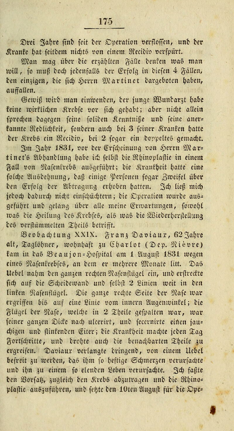 £>ret Safere ftnb fett ber Operation »erfloflfen, unb ber Äranfe fyat feitbem nichts »on einem SRectbw verfpiirt. sßlan mag über tie er$ä£)lten gäüe teufen waS man Wtlff, fo ntuf bod) ^ebenfalls ber (Erfolg in tiefen 4 gällen, ten einzigen, He ftd) £errn Martin et dargeboten feaben, auffallen. (Sjewijj teirö man einWenben, ber junge SBunbar^t babe feine wirf liefen Ärebfe t>or ftd) gehabt; aber ntdjt allein fprecfyen dagegen feine foliben ßenntnijje unb feine an er* rannte jReblicfcr'eit, fonbern aud) bei 3 feiner Avancen fyattt ber ÄrebS ein JRecibW, bei 2 fegar ein bcr>pelteS gemacht. 3m %ofyv 1831, «or ber (frfdjcinung »on £errn SD?ar= ttnet'S Slb&anbfang t)abz irib felbjl bie 3?l)inoplafTie in einem gall »on 9?afenvrebS ausgeführt; t>k Äranf&eit feafte eine folcfye SluSbefynung, baß einige ^erfonen fogar 3weifel über ben Erfolg ber Abtragung erhoben Ratten. 3$ Ue0 mief) jeboct} baburefy nict)t einfdjüdjtern; bie Operation würbe aus* geführt unb gelang über alle meine Erwartungen, föwo|t WaS bie Rettung te6 JtrcbfeS, als waS bie SÖie&er&erjtcflung tcö »erftümmelten £(jeilS betrifft. Beobachtung XXLX. granj £)aöiaur, 62-3#re alt, Staglöbner, wotmfraft $u (J^arlot (2>ep. 92tettre) tarn in baS 23 eau jon = $ofpital am 1 Slugufr 1831 wegen eines 91afentrebfcS, an beut er meferere SKonate litt. T)aS Uebel nabm fcen ganzen rechten Sßafenflügel ein, unb erjlrecr'te ftc£> auf bie @d)eibewanb unb felbjl 2 ßinien weit in i>tn Hufen Olafen finget, £)te gan.je rechte «Seite ber SZafe war ergriffen bis auf eine Sinte öom innern Slugenwint'el; bie g-lügel ber Sftafc, welche in 2 Steile gefpalten war, war feiner ganzen ©ide nad) ulcerirt, unb fecernirte einen |au= ctyigcn unb ßint'enben Eiter; tie Mantfyevt machte jeben Sag gortfct)ritte, unb trotte aud) hk benachbarten Steile $u ergreifen. 2)amaur »erlangte bringenb, von einem Uebel befreit $u werben, baS il;m fo fyefttge ©c^mer^en »crurfadjte unb i()n p einem fo elenben geben »erurfac&te. 3$ fa^tc ben SSorfafc, ,iugteid) ben ÄrebS abzutragen unb bie Dtyino* pla)Ke auszuführen, unb fefctc ben lOten Slugujr für tu £>pe=