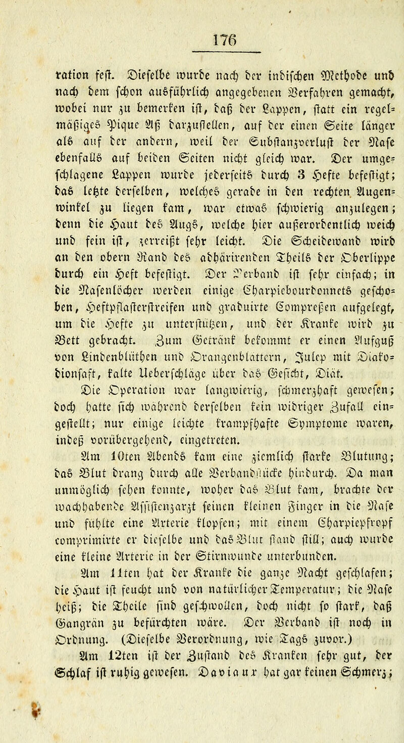 ration fejL ©iefelbe würbe nadj ber inbifcben $Wt)obc unö tiadb bern fdwn Ausführlich angegebenen 23erfabren gemacht, wobei nur 31t bemerken ijl, baß ber Sappen, fratt ein regel» mäßiges spique 8lf bar£uf]etlen, auf ber einen (Seite länger al§ auf ber anbern, weil bei- ©ubftan$oerlu(! ber Stafe ebenfalls auf beiben (Seiten ntcfct gleich war. £>er »rage? fdjtagene Sappen würbe jeberfcitS buret) 3 £efte befefligt; baS lefcte berfelben, weldjeS gerabe in ben rechten 2lugen= winf'el $u liegen fam, war etwaS fct)wierig anzulegen; benn bie £aut be§ SlugS, welche t)ier au^erorbentlicb weict) unb fein ifl, gerttijjt fe^r leiebt. £>ie ©dbeibewanb wirb an ben obern 3ianb beS abbärirenben £bcüS ber Oberlippe burdb ein £>eft befefligt. ©er 2-crbanb ifl fefyr einfach; in bie Sftafenlödfper werben einige ßbarpicbourbonnetS gefdfc)o= ben, £eftpflaflcrjlreifen unb gvabuivte (jjomprcjjen aufgelegt, um bie ^efte $u untcrflüfccn, unb ber Äranfc wirb 51t $8ctt gebracht. 3um ©ctränf befommt er einen Slufgujj »on fiinbcnbtütbcn unb iOrangcnblattcrn, ^ulcp mit £)iafo= bionfaft, falte Ueberfcbläge über bä|-;@eft£ib|, £)iät. £>ie Operation war langwierig, fcömcr^^aft gewefen; boct) tyattt ftd} wäbrcnb berfelben fein wibriger Bufall cin= gefreut; nur einige teilte frampfbafte ©pmptome waren, tnbc|3 »orüberger)enb, eingetreten. 2lm lOten SlbenbS fam eine jicmlict) flarfe ^Blutung; baS S3lut brang burdb alle SSerbanbf! liefe t)i^burct>. £)a man unmöglich fet)cn f'onnte, wober baS £3lut fam, brachte ber wact)t}abenbe Slffiftcujar^t feinen fleinen ginger in bie $la\t unb füllte eine Arterie fiopfen; mit einem @t)arpiepfropf comprimirte er bicfelbe unb baS&hir flanb flill; auet) würbe eine fteine Slrtcric in ber ©ttrnwunbc unterbunben. 2lm Uten t)at ber Äranfe tk qü?\$c %lad)t gefd&lafen; bie^aut ifl feucht unb »on natürlicher Temperatur; bie 9kfe beiß; bie Streite finb gefjt)woiIen, boeb niefct fo ftarf, ba§ ©angrän ju befürchten wäre, ©er S3crbanb ifl noct) in £)rbnung. (£)iefelbe Sßerorbnung, wie £agS jiwor.) Slm i2ten i\i ber ,3u|lanb beS Äranfcn fet)r gut, ber ©cfylaf ift rut)ia, Qcwefen. £> a 0 i a u x bat gar feinen ©ct)mer$ j