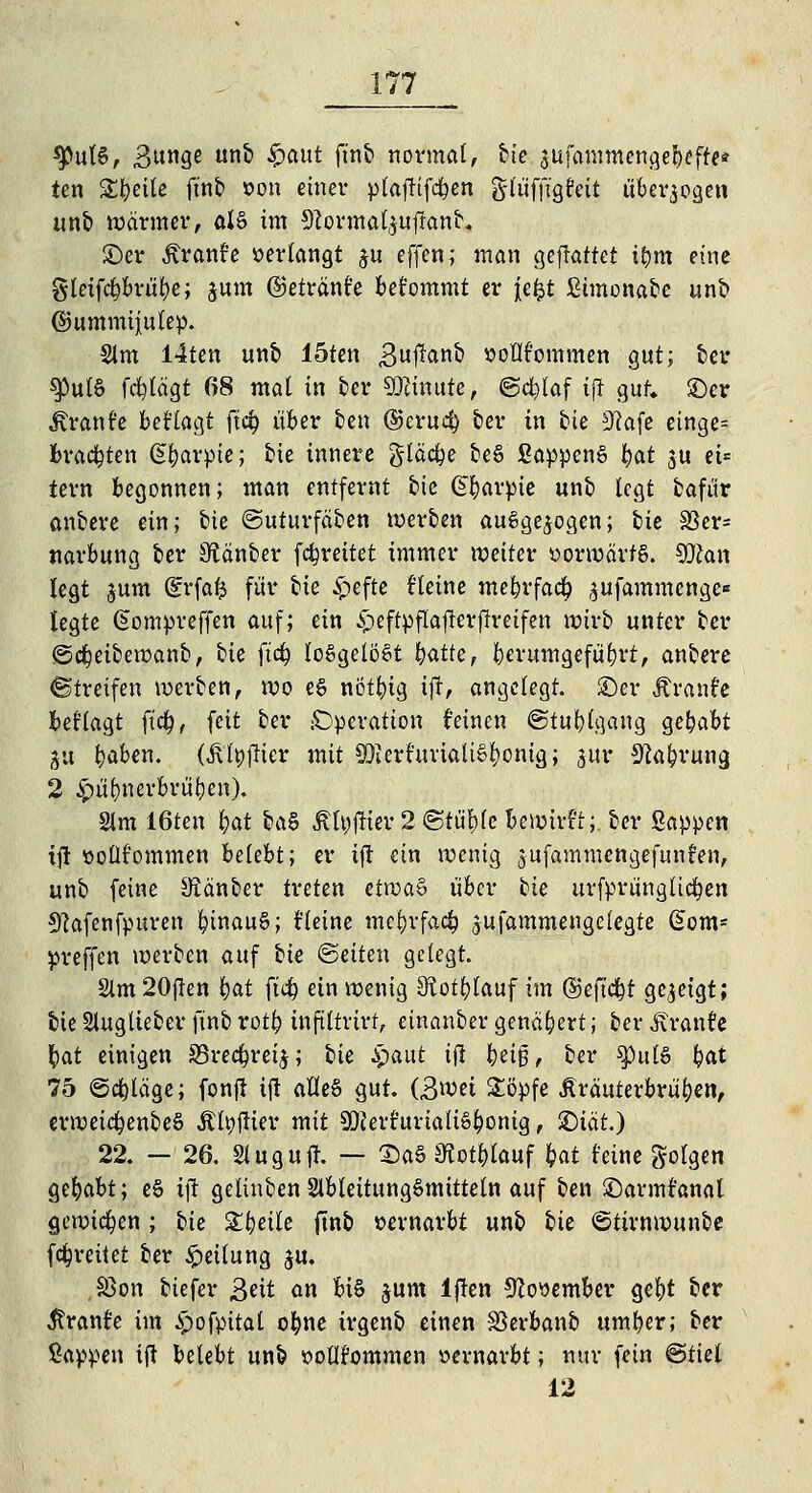 sputS, Bunge unb ^>aut ft'nb normal, bie sufammengebefte* ten 2#eüe ft'nb »on einer plafKfcfyen glüffigfeit überwogen unb wärmer, al§ im 9?ormal,$ufranb, ©er Äranfe »erlangt $u effen; man gefraffet ibm eine gleifcbbrüfye; jum ©etränt'e bet'ommt er Jefct Stmonabe unb @ummtj[ulep. Sim 14ten unb löten Bußonb »oflfommen gut; ber <jputS fälägt 68 mal in ber Minute, ©cfelaf ijl gut. ©er Äranfe beflogt jt<$ über ben ©erucj) ber tn bie 3?afe einge= brachten (S&arpte; He innere glädje beS SappenS bot ju ei= tern begonnen; man entfernt cie ©barpie unb legt bafür anbere ein; bie ©uturfäben werben ausgesogen; bie S3er= narbung ber SÄänber (breitet immer weiter »orworfS. 5JZan legt £um dv\at$ für tk £efte f'letne mebrfacfy $ufammcnge* legte Gompreffen auf; ein £eftpflaj!erflretfen wirb unter ber ©djeibewanb, tk fid) losgelöst batte, herumgeführt, anbere Streifen werben, wo e§ nötbtg ifr, angelegt, ©er £ranfe beflagt ftcfj, feit ber Operation ('einen ©tublgaug gehabt gu boben. (Algier mit SO?erf«viaUf^pnigj ^ur Sprung 2 £üf)nerbrül)en). 2lm 16ten bot §tö Algier 2 «Stühle bewirft; ber Sappen ift üollfommen belebt; er ift ein wenig jufammengefunfen, unb feine SKonber treten etiDa§ über bie urfprungltdben 9?afenfpuren binauS; fleine mefyrfadb jufammengeiegte Gom= preffen werben auf tk ©etten gelegt. 2lm 20ften i)at ftd) ein wenig Sftotblauf im ©eftd&t gezeigt; bieSlugtieberfinbrotb tnftltrtrt, etnanber genähert; ber Äronfc §at einigen S3recbret$; tk Spaut ijl \)ü$, ber spulS bot 75 ©daläge; fonft ift afleS gut. (B^i £öpfe Jlräuterbrüben, erweic^enbeS Agitier mit SQJerfurialiöbonig t ^)iät) 22. — 26. Slugutf. — X)aS Sfatblauf M feine folgen gehabt; eS ift gelinben SlbleitungSmittetn auf ben ©armfanal gewichen; bie Steile ftnb vernarbt unb tk ©tirnwunbe fdfn-eüet ber Reifung ju. §ßon biefer 3^it an bi§ junt lften 9?oöember gel)t ber ßranfe im £ofpital ebne trgenb einen SSerbanb umber; ber Sappen ift belebt unb »oflfommen »ernarbt; nur fein ©tiel 12