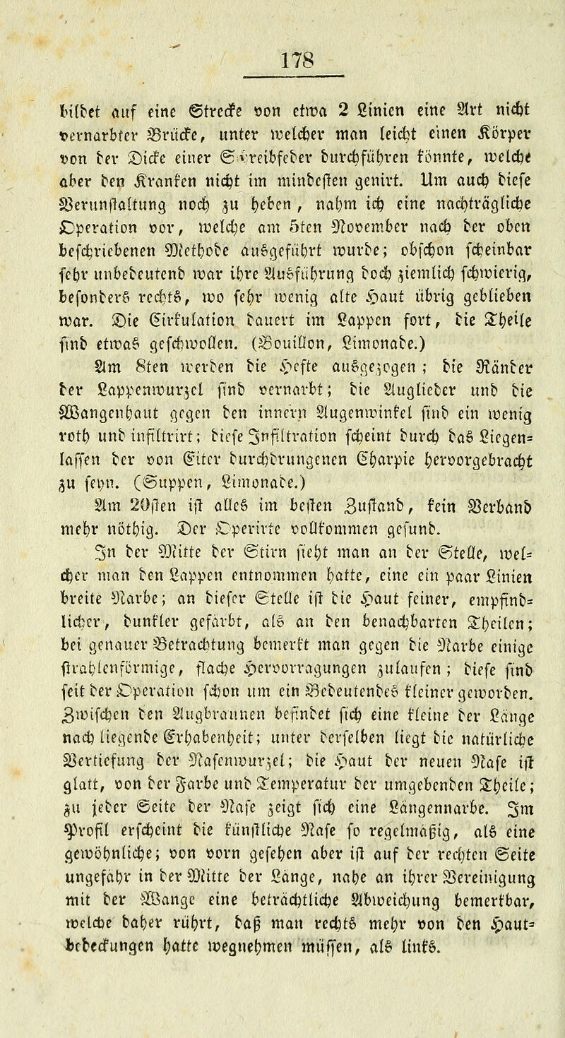 bilbet auf eine ©tretfe »on etwa 2 Sinicn eine 21rt niebt vernarbter SSrudfe, unter welcher man leiebt einen Körper von bei- ©iefe einer ©^reibfe&ef burebfübren könnte, welche aber ben Äranfen ni<$t im mrn&efJen genirtJ Um auefy tiefe Sßerunfialtung noeb ju tyeben , naf;m irf? eine nachträgliche Operation »or, welche am oten November nacb ber oben befebrtebenen 9)fetbcbe ausgeführt würbe; obfebon febetnbar fefcv unbebeutenb war ibre 21u»fu'brung bodb jiemltcb febwierig, befonberS rccbtS, wo febr wenig alte £aut übrig geblieben war. £>ie Zirkulation bauert im Sappen fort, He Steile ftnb etwa$ gefcbwollen. (Bouillon, Simonabe.) 21m 8ten werben hie ^efte ausgesogen ; hie Stänber ber Sappenwurjcl finb vernarbt; bte Sluglicber unb hk SOBangenbaut gegen ben innern Stugenwinfel ftnb ein wenig votb unb inftltrirt; biefe Infiltration febeint bureb ba§ Sicgen= laffen ber t>on (£iter burebbrungenen G^arpie fyexvovgebvacfyt ^u fet>n. (©uppen, Simonabe.) Slm 20jlen ifl alleö im befien 3ufknb, fein SSerbanb mebr nötbig. ©er Dperirtc twtlt'ommen gefunb. 2>n ber 93citte ber ©tirn ftebt man an ber ©teile, wel= cber man ben Sappen entnommen fyatte, eine ein paar Sinien breite *Rarbe; an tiefer ©teile ifl hie Spant feiner, empftnb= lieber, bunfler gefärbt, ale> an ben benachbarten Sbeilcn; bei genauer ^Betrachtung bcmert't man gegen bte 91arbe einige flrabienförmtge, flache ^erworragungen zulaufen; biefe ftnb feit ber Operation febon um ein §3cbcutcnbe§ fleincr geworben. 3wifcbcn ben Shigbraunen beftnbet fieb eine Heine ber Sänge nacb liegenbe (Erbabenbeit; unter bcrfelben liegt hie natürlicbe Vertiefung ber 9!afcnwur$el; bie §atit ber neuen 9?afe itf glatt, oon ber g-arbe unb Temperatur ber umgebenben Steile; $u Jebcr ©ettc ber $la\e ^eigt fieb eine Sängennarbe. 3m ^roft! erfebetnt hie runilltcbe 92afe fo regelmäßig, als eine gemöbnlicbe; oon vorn gefeben aber i(l auf ber regten ©eite ungefähr in ber Witte ber Sänge, nabe an ibrer Vereinigung mit ber Sßangc eine beträcbtlicbe Slbweicbung bemerkbar, wetetje baber rüfyrt, ba$ man red)t6 mebr von ben !$aut= bebeefungen l)atte weguebmen muffen, al§ linf§.