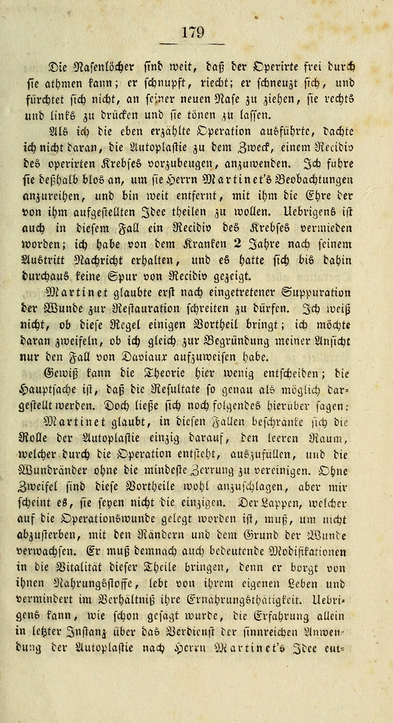 £>le 9Zafenlödi)er ftnb weit, la$ ber Operirte frei fcuri$ fte atbmen fann; er fcfcnupft, vteebt; er febneujt |i'c|> unb fürchtet ftc& nt$t, an feiner neuen 9tafe $u ^ie^en, fte rechts unb Iint'6 ^ brudfen unb fte tönen ^u (äffen. 2116 iä) bte eben eqäfylte Operation ausführte, backte iä) nicfyt baran, bte Slutoplajlie $u bem B^etf, einem ifteeibio be» operirien ÄrebfeS »or^ubeugen, an^uroenben. 3$ fu^e fte £>c|3^aCb bloö an, um fte£errn Martin et'SJBeobacbtungen anjureifcen, unb bin weit entfernt, mit tym bie dfyve ber »on ü)m aufgehellten %bee teilen ju wollen. LtebrigenS tft au<$ in biefem gatt ein Ütecibio beö Ärebfeö »ermieben Sorben; iü) fyabe »on lern Traufen 2 Safyve nadb feinem SluStritt sftadjrtcfct erhalten, unb eS ()atte ft'cf) bi6 bafcin burcfyauS r'eine ©pur oon Sftecibw gezeigt. Martin et glaubte erjl nad? eingetretener ©uppuration ber SOBunbe $ur Stejlauratton fcfyreiten #u bürfen. 3$ weiß «itfpt, ob liefe Siegel einigen Sßortfyeil bringt; idb möchte baran zweifeln, ob td) gleich jur S3egrü'nbung meiner Slnftcfyt nur ben %aü »on £)aoiaur aufyuweifen t)abe. ©ctrji0 rann bte Sbeorie fcier wenig entfcfceiben; bie £auptfacr;e tfi, baß bte Kefultate fo genau al6 mögltet) bar* geftellt werben. £)od) ließe ftd? nod) folgenbeS hierüber fagen; Martin et glaubt, in biefen g-aüen befcfyränt'e |i$ bie SÄofle ber SlutoptajKe einzig barauf, ben leeren Staum, reeller burd) bie iDperation entfielt, auszufüllen, unb He SBunbränber ofyne He minbejle 3en-ung $u »ereinigen. sD&ne 3weifel ftnb tiefe SSortl)eile wot)t an$u (plagen, aber mir fdpeint e$, fte fetjen ntdpt bie einzigen. £)er Sappen, wcUtcr auf bie £)peration6rounbe gelegt roorben ijl, mug, um nicfyt ab^uflerben, mit ben Sfränbcrn unb bem ©runb ber £öunbe »erwacfyfen. dv muß bemnad) auä) bebeutenbe SKobtjit'an'onen in bie SSitatttät biefer Steile bringen, benn er borgt oon ibnen SZafyrungSfwjfe, lebt oon i^rem eigenen ßeben unb fcerminbert im SScrbältniß ifyre @rnäbntng6tt;ätigfcit. Uebri» genfc fann, wie fdwn gefagt würbe, bie (Erfahrung allein in lefcter S^ftan^ über ba<> S3erbicuft ber ftnnreidjen §lnir»en- bung ber SlutoplafUe nad? $errn äKartiiret'i ^lee cut=