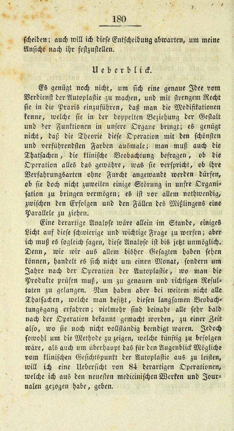 (Reiben; au$ Wifl icb tiefe dntfdjetfeung abwarten, um meine Slnftcfyt naefy ifyr fefoujMen. Uebexbliä. (£§ genügt nod) mdfjt, um ft<# eine genaue St« üom SßerbieniT ber Slutoptaftie ju madben, unb mit fh*engem Sftecfyt fte in tue SßranS einzuführen, ba$ man bie SMobifit'ationen •fenne, welche fte in ber boppelten gk^iefyung ber ©efiatt unb ber gunf'tionen in unfeve Organe bringt; e§ genügt nidpt, ba0 bit SE&eone tiefe Operation mit ben fd&önften unb »erfüfyrenbflen garben ausmale; man mu0 aud& bie S^atfad&en, bie tlüiifd&e ^Beobachtung befragen, ob bie Operation alles btö gewähre, \va§ fte »erfpridpt, ob if)re $3erfafyrung6arten ofyne gurcfyt angewanbt werben feürfen, ob fte boefy nic|t zuweilen einige ©törung in unfre £>rgani* fation ^u bringen »ermögen; eS ift cor allem notfywenbig, jwifcfyen ben Erfolgen unb ben gätten be§ SftifjlingenS eine parallele gu gießen« (Eine berarttge Slnatyfe Wäre allein im ©tanfee, einiget Sic^t auf biefe fct)roterige unb wichtige grage ^u werfen; aber iä) muß e§ fogleid? fagen, biefe 2Jnatt)fe ijt hi% \z%i unmöglich. £>enn, wie roir au§ allem bisher ©efagten fyaben fetjen können, fyanbelt e§ fid) nid?t um einen 93tonat, fonbern um 3at)re naefy bei* Operation ber Slutoplaftie, wo man feie- sprobuf'te prüfen muß, um ju genauen unb richtigen Sfteful* taten ju gelangen. 9?un bßben aber bei weitem niefyt aöe £t)atfacfcen, weiche man be\\%t, tiefen langfamen S5eobadj* tungSgang erfahren; oielmefyr ftnb beinahe alle fel)r balb naefy ber Operation befannt gemacht worben, ^u einer ßeit ölfo, wo fte nod? nicfyt »ollftänbig beenbigt waren. 2>ebo$ foroofyl um bie 9Q?et£)obe ju geigen, welche htnfttg ju befolgen wäre, als auefy um überhaupt fea§ für ben Stugcnblid; SOJögUc^e X>om ftinifcfyen ©ejtd)t£punt't ber Slutoplaffic au§ $u leijlen, Witt i% eine tteberft'cfyt von 84 berartigen Operationen, welche itf) aus ben neueften mebicinifdEjen SBcvfen unb 2>our= nalen gebogen fyabe, geben.