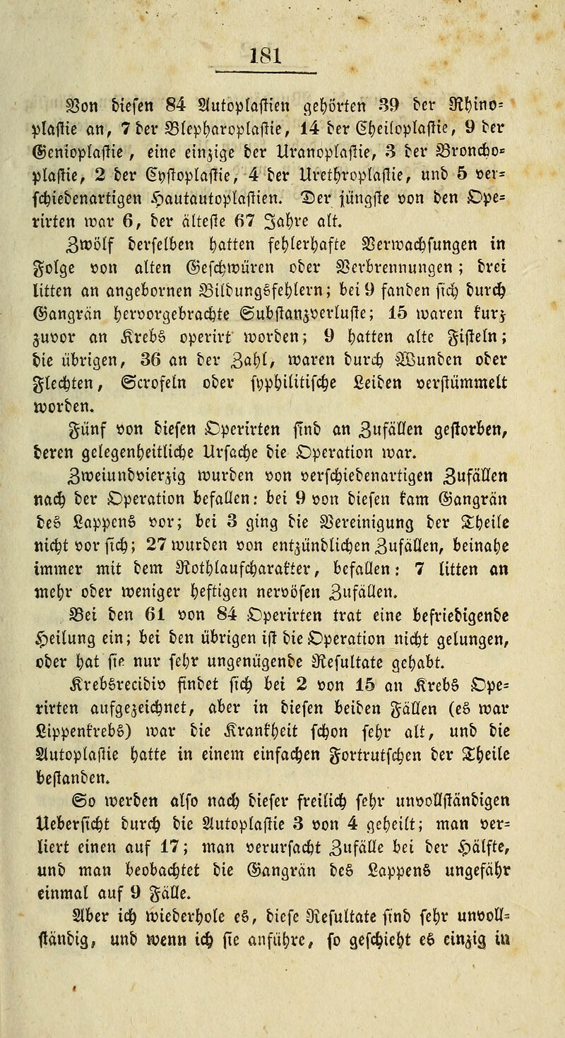 33on tiefen 84 Slutoplaffien gehörten 39 ber 9?!)ino= platfie an, 7 ber SBlepfyaroplaftie, 14 ber Gt)ei(oplajrie, 9 ber (Sjenioplaffie, eine einzige ber Uranoplaflte, 3 ber Jöroncbo* plafrie, 2 ber Gfyfroplafh'e, 4 ber Uret^roptaflie, unb 5 »er* febiebenartigen ^autautoplajlien. Der iüngjre »on ben Ope= rirten war 6, ber ältefle 67 3'O^ve alt. £wölf berfelben Ratten fehlerhafte S3erwacbfungen in golge »on alten ©efdjrouren ober Sßerbrennungen; brei litten an angebornen SMlbungSfe&tern; bei 9 fanben ft'd) burefc ©angrän fyeroorgebraebte ©ub|lan$»erluffe; 15 waren für* juoor an ÄrebS opertrt werben; 9 bitten alte gtjreln; hie übrigen, 36 an ber £at)l, waren bureb Söunben ober gleiten, ©crofeln ober fypbilittfdje Seiten »erjtümmelt werben. günf »on biefen Operirten finb an ßufoUen gejlorben, beren gelegenfyeitlicbe Urfadpe bie Operation war. ,3wetunb»ier$ig würben »on »erferyiebenartigen 3»f^n mfy ber Operation befallen: hei 9 »on biefen r'am ©angrän fceS ßappenS »or; hei 3 ging bie Bereinigung ber Stfeetlc niebtoorfieb; 27 würben »on enfyünblicben 3ufällen, beinabe immer mit bem Sftotblaufcbarat'ter, befallen: 7 litten an mefyr ober weniger heftigen neroöfen Bufäflert. S3ei ben 61 »on 84 Operirten trat eine befriebigenbe Teilung ein; hei ben übrigen tft tie Operation wid^t gelungen, ober i)at fte nur febr ungenügende Otefultate gehabt. ÄrebSrecibi» finbet ftcr; hei 2 »on 15 an JlrebS Ope= rirten aufgezeichnet, aber in biefen beiben gdöen (eS war Sippent'rebS) war hie Ärant^eit febon fefyr alt, unb hie Slutoplajiie hatte in einem einfachen gortrutf^en ber Steile be|!anben. (So werben alfo nad) tiefer freiließ febr un»olI(!änbigen Ueberficbt bureb hie Slutoplaftie 3 »on 4 geheilt; man »er= liert einen auf 17; man »erurfaebt BufäHe hei ber £ätfte, unb man heoha^tet bie Gangrän be§ ßappenS ungefähr einmal auf 9 galle. Slber icr) Wieberbole e§, tiefe Svefultate ftnt fefjr un»oU= ftänttg, unt wenn i<$ fte anführe, fo geföiefyt e6 einzig in