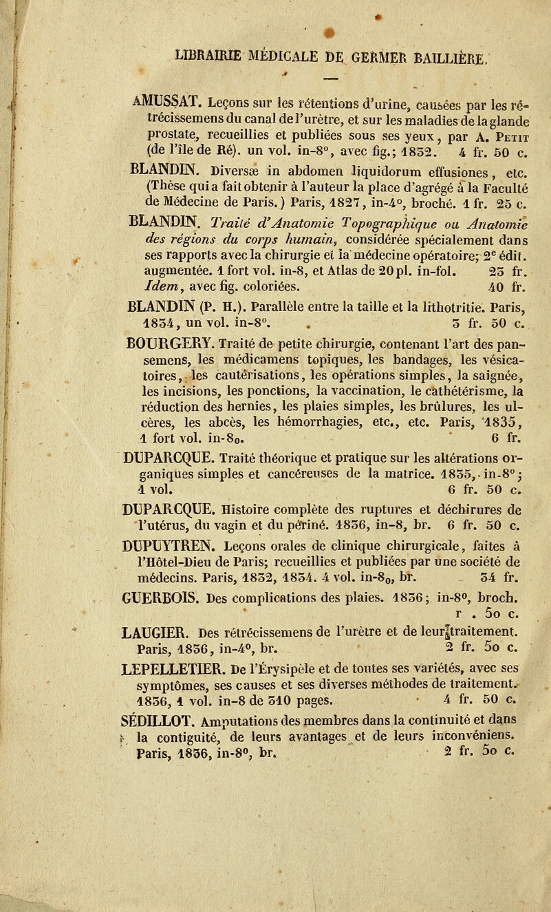 LIBRAIRIE MÉDICALE DE GERMER BAILUÈRE. AMUSSAT. Leçons sur les rétentions d'urine, causées par les ré- trécissemens du canal de l'urètre, et sur les maladies de la glande prostate, recueillies et publiées sous ses yeux, par A. Peut (de l'île de Ré), un vol. in-8% avec fig.; 1852. 4 fr. 50 c. BLANDIN. Diverses in abdomen liquidorum effusiones, etc. (Thèse quia fait obtenir à l'auteur la place d'agrégé à la Faculté de Médecine de Paris.) Paris, 1827, in-4°, broché. 1 fr. 25 c. BLANDIN, Traité d'Anatomie Topograpînque ou Ariatomie des régions du corps humain, considérée spécialement dans ses rapports avec la chirurgie el la médecine opératoire; 2^ édif. augmentée. 1 fort vol. in-8, et Atlas de 20pl. in-fol. 25 fr. /f/e/Tî, avec fig. coloriées. 40 fr. BLANDIN (P. H.). Parallèle entre la taille et la lithotritie. Paris, 1854, un vol. in-8°. . 5 fr. 50 c. BOURGEPiY. Traité de petite chirurgie, contenant l'art des pan- semens, les médicamens topiques, les bandages, les vésica- toires, les cautérisations, les opérations simples, la saignée, les incisions, les ponctions, la vaccination, le cathétérisme, la réduction des hernies, les plaies simples, les brûlures, les ul- cères, les abcès, les hémorrhagies, etc., etc. Paris, 1835, 1 fort vol. in-8o. ' 6 fr. DUPARCQUE. Traité théorique et pratique sur les altérations or- ganiques simples et cancéreuses de la matrice. 1855,-in-8''j 1 vol. 6 fr. 50 c. DUPARCQUE. Histoire complète des ruptures et déchirures de l'utérus, du vagin et du périné. 1856, in-8, br. 6 fr. 50 c. DUPUYTREN. Leçons orales de clinique chirurgicale, faites à l'Hôtel-Dieu de Paris; recueillies et publiées par une société de médecins. Paris, 1852, 1854. 4 vol. in-8o, br. 54 fr. GUERBOIS. Des complications des plaies. 1856 ; in-8o, broch. r . 5o c. LAUGIER. Des rétrécissemens de l'urètre et de leur|traitement. Paris, 1856, in-4o, br. 2 fr. 5o c. LEPELLETIER. De l'Érysipèle et de toutes ses variétés, avec ses symptômes, ses causes et ses diverses méthodes de traitement. 1856, 4 vol. in-8 de 510 pages. ■ 4 fr. 50 c. SÉDILLOT. Amputations des membres dans la continuité et dans f la contiguïté, de leurs avantages et de leurs inconvéniens.