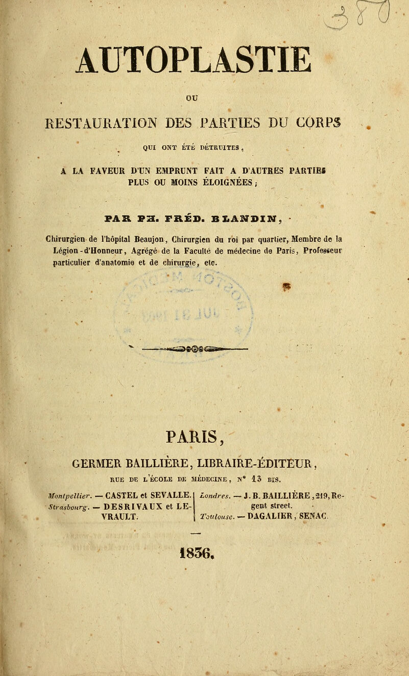 OU RESTAURATION DES PARTIES DU CORPS QUI ONT ÉTÉ DÉTRUITES , A LA FAVEUR D'UN EMPRUNT FAIT A D'AUTRES PARTIES PLUS CWJ MOINS ÉLOIGNÉES; PAR PH. FRÉD. BXiANBIXff, ■ Chirurgien de l'hôpital Beaujon, Chirurgien du roi par quartier, Membre do la Légion - d'Honneur, Agrégé de la Faculté de médecine de Paris, Professeur particulier d'anatomie et de chirurgie, etc. PARIS, GERMER BAILLIERE, LIBRAIRE-ÉDITEUR, RUE DE l'École de médecine, iv* 13 bis. Montpellier. — CASJEL et SEVALLE.I iowdrM. _ J.B.BAILLlÈREjSlO.Re- .ytrrtji'OHrg. — DESRI VAUX et LE- gent Street. VRAULT. rcjKtowc. — DAGALIER, SENAC 1856,