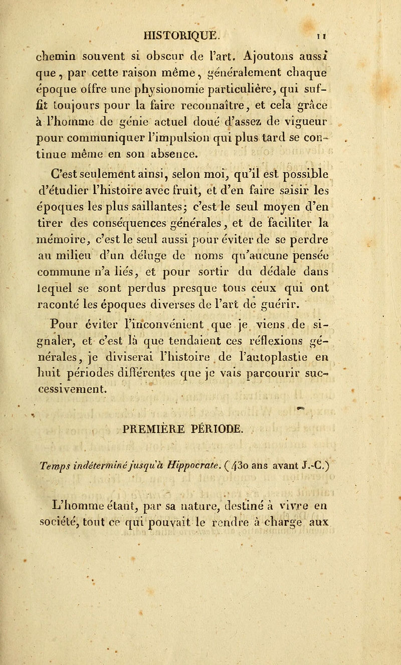 cliemin souvent si obscur de l'art. Ajoutons aussi que, par cette raison même, gëne'ralement chaque époque offre une physionomie particulière, qui suf- fît Loujours pour la faire reconnaître, et cela grâce à l'homme de ge'nie actuel doue' d'assez de vigueur pour communiquer l'impulsion qui plus tard se con- tinue même en son absence. C'est seulement ainsi, selon moi, qu'il est possible d'étudier l'histoire avec fruit, et d'en faire saisir les époques les plus saillantes; c'est le seul moyen d'en tirer des conséquences générales, et de faciliter la mémoire, c'est le seul aussi pour éviter de se perdre au milieu d'un déluge de noms qu'aucune pensée commune n'a liés, et pour sortir du dédale dans lequel se sont perdus presque tous ceux qui ont raconté les époques diverses de l'art de guérir. Pour éviter l'inconvénient que Je viens.de si- gnaler, et c'est là que tendaient ces réflexions gé- nérales, je diviserai l'histoire de l'autoplastie en huit périodes différentes que je vais parcourir suc- cessivement. PREMIÈRE PÉRIODE. Temps indéterminé jusqu à Hippocrate. (^30 ans avant J.-G.) L'homme étant, par sa nature, destiné à vivre en société, tout ce qui pouvait le rendre à charge aux