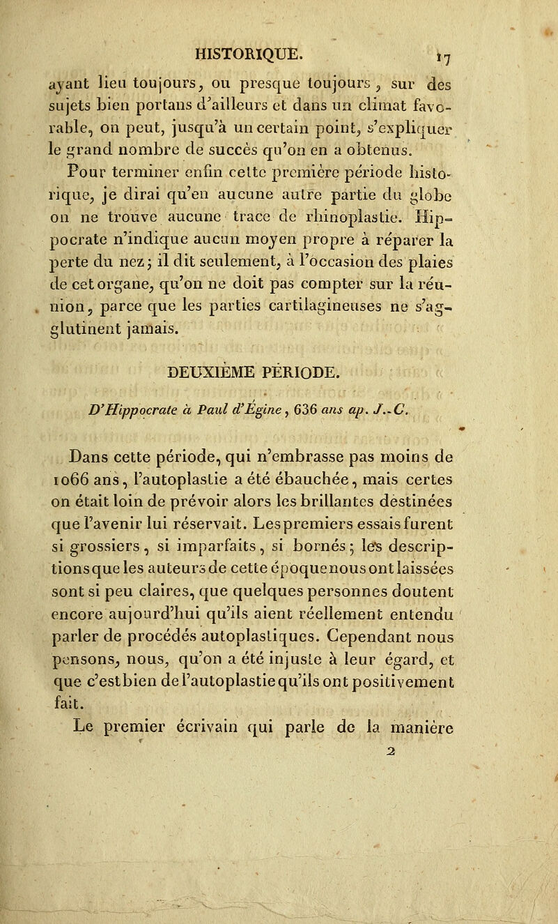 ayant lieu toujours, ou presque toujours ^ sur des sujets bien portans d^ailleurs et dans un climat favo- rable, on peut, jusqu'à un certain point, s'expliquer le grand nombre de succès qu'on en a obtenus. Pour terminer enfin celte première période histo- rique, je dirai qu'en aucune aulre partie du globe on ne trouve aucune trace de rliinoplastie. Hip- pocrate n'indique aucun moyen propre à réparer la perte du nez 3 il dit seulement, à l'occasion des plaies de cet organe, qu'on ne doit pas compter sur la réu- nion, parce que les parties cartilagineuses ne s'ag- glutinent jamais. DEUXIÈME PÉRIODE. D'Hippocrate à Paul d'Egcne, 636 a/is ap. J.^C. Dans cette période, qui n'embrasse pas moins de 1066 ans, l'autoplastie a été ébauchée, mais certes on était loin de prévoir alors les brillantes destinées que l'avenir lui réservait. Lespremiers essais furent si grossiers , si imparfaits, si bornés 5 le*s descrip- tionsque les auteurs de cette époquenous ont laissées sont si peu claires, que quelques personnes doutent encore aujourd'hui qu'ils aient réellement entendu parler de procédés autoplasliques. Cependant nous pensons, nous, qu'on a été injuste à leur égard, et que c'estbien del'autoplastiequ'ils ont positivement fait. Le premier écrivain qui parle de la manière r 2.