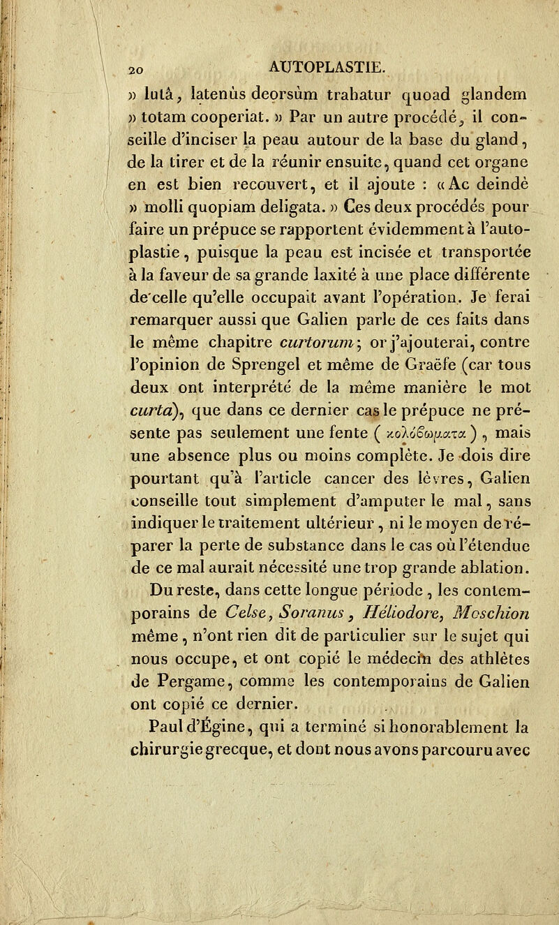 )) lulâ, latenùs deorsùm trabatur quoad glandem ;) totam cooperiat. » Par un autre procédé^ il con- seille d'inciser la peau autour de la base du gland, de la tirer et de la réunir ensuite, quand cet organe en est bien recouvert, et il ajoute : «Ac deindè » molli quopiam deligata. » Ces deux procédés pour faire un prépuce se rapportent évidenoment à l'auto- plastie, puisque la peau est incisée et transportée à la faveur de sa grande laxité à une place différente de'celle qu'elle occupait avant l'opération. Je ferai remarquer aussi que Galien parle de ces faits dans le même chapitre curtoruin\ or j'ajouterai, contre l'opinion de Sprengel et même de Graëfe (car tous deux ont interprété de la même manière le mot curtcL)^ que dans ce dernier ca^le prépuce ne pré- sente pas seulement une fente ( XvoXo'é'wp.aTa ) , mais une absence plus ou moins complète. Je dois dire pourtant qu'à l'article cancer des lèvres, Galien conseille tout simplement d'amputer le mal, sans indiquer le traitement ultérieur, ni le moyen deré- parer la perte de substance dans le cas où l'étendue de ce mal aurait nécessité une trop grande ablation. Du reste, dans cette longue période, les contem- porains de Celse, Soranus, Héliodore, Moschion même, n'ont rien dit de particulier sur le sujet qui nous occupe, et ont copié le médecin des athlètes de Pergame, comme les contemporains de Galien ont copié ce dernier. Pauld'Égine, qui a terminé si honorablement la chirurgie grecque, et dont nous avons parcouru avec