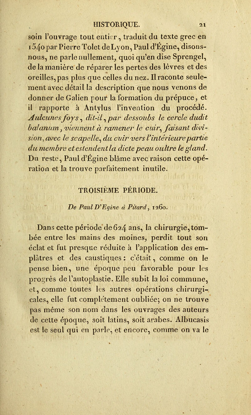 soin l'ouvrage tout entier, traduit du texte grec en 1540 par Pierre Tolet de Lyon, Paul d'Égine, disons- nous, ne parle nullement, quoi qu'en dise Sprcngel, de la manière de réparer les pertes des lèvres et des oreilles, pas plus que celles du nez. Il raconte seule- ment avec détail la description que nous venons de donner de Galien pour la formation du prépuce, et il rapporte à Anlylus l'invention du procédé. Aulcunesfoys^ dit-il^ par dessouhs le cercle audit balanum, 'viennent à ramener le cuù\ faisant divi- sion, avec le scapelle^ du cuir vers l'intérieure partie du membre et estendent la dicte peau oultre le gland. Du reste, Paul d'Égine blâme avec raison cette opé- ration et la trouve parfaitement inutile. TROISIÈME PÉRIODE. De Paul D'Egine à Pùard, 1260. Dans cette période de 624 ans, la chirurgie,tom- bée entre les mains des moines, perdit tout son éclat et fut presque réduite à l'application des em- plâtres et des caustiques : c'était, comme on le pense bien, une époque peu favorable pour les progrès de l'autoplastie. Elle subit la loi commune, et, comme toutes les autres opérations chirurgi- cales, elle fut complètement oubliée; on ne trouve pas même son nom dans les ouvrages des auteurs de cette époque, soit latins, soit arabes. Albucasis est le seul qui en parle, et encore, comme on va le