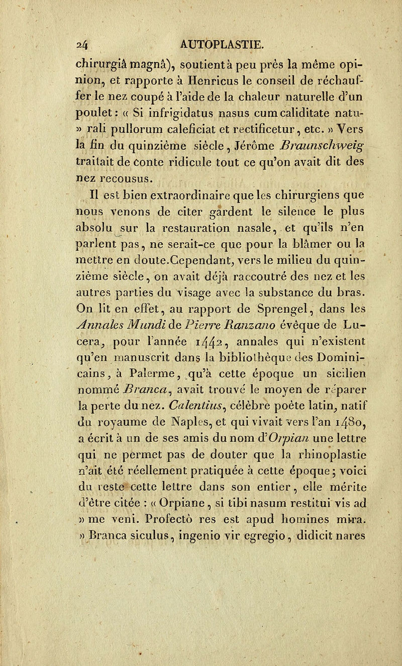 chirurgiâ magna), soutient à peu prés la même opi- nion, et rapporte à Henricus le conseil de réchauf- fer le nez coupé à l'aide de la chaleur naturelle d'un poulet: (( Si infrigidatus nasus cumcaliditate natu- » rali pullorum caleficiat et rectificetur, etc. » Vers la fin du quinzième siècle, Jérôme Braunschweig traitait de conte ridicule tout ce qu'on avait dit des nez recousus. Il est bien extraordinaire que les chirurgiens que nous venons de citer gardent le silence le plus absolu sur la restauration nasale, et qu'ils n'en parlent pas, ne serait-ce que pour la blâmer ou la mettre en doute.Cependant, vers le milieu du quin- zième siècle, on avait déjà raccoutré des nez et les autres parties du visage avec la substance du bras. On lit en effet, au rapport de Sprengel, dans les Annales Mimdl de Pierre Ranzano éxèque de Lu- cera_, pour l'année i44'^7 annales qui n'existent qu'en manuscrit dans la bibliothèque des Domini- cains, à Palerme, qu'à cette époque un sicilien nommé Branca^ avait trouve' le moyen de réparer la perte du nez. Calentius^ célèbre poète latin^ natif du royaume de Naples, et qui vivait vers l'an 1480, a écrit à un de ses amis du nom ô^Orpian une lettre qui ne permet pas de douter que la rhinoplastie n'ait été réellement pratiquée à cette époque; voici du reste cette lettre dans son entier, elle mérite d'être citée : « Orpiane, si tibi nasum restitui vis ad » me veni. Profecto res est apud homines mira. » Branca siculus, ingenio vir egregio, didicit nares