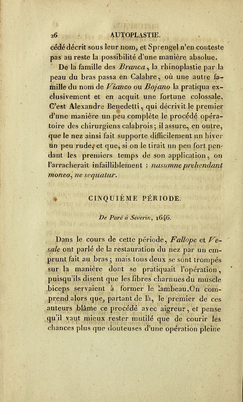 cédé décrit sous leur rtom^ et Sprengel n'en conteste pas au reste la possibilité d'une manière absolue. De la famille des Branca, la rhinoplastie par la peau du bras passa en Galabre, où une autre fa- mille du nom de Vianco ou Bojano la pratiqua ex- clusivement et en acquit une fortune colossale. C'est Alexandre Benedetti, qui décrivit le premier d'une manière un peu complète le procédé opéra- toire des chirurgiens calabrois ; il assure, en outre, que le nez ainsi fait supporte difficilement un hiver Un peu rude,^ et que, si on le tirait un peu fort pen- dant les premiers ternps de son application, on l'arracherait infailliblement : nasumn&prehendant moneo^ ne sequatur. ^ CINQUIÈME PÉRIODE. De Paré à Séverin^ 1646. Dans le cours de cette période, Fallope et Ve- sale ont parlé de la restauration du nez par un em- prunt fait au bras ^ mais tous deux se sont trompés sur la manière dont se pratiquait l'opération, puisqu'ils disent que les fibres charnues du muscle biceps servaient à former le lambeau.On com- prend alors que^ partant de là, le premier de ces auteurs blâme ce procédé avec aigreur, et pense qu'il vaut mieux rester mutilé que de courir les chances plus que douteuses d'une opération pleine