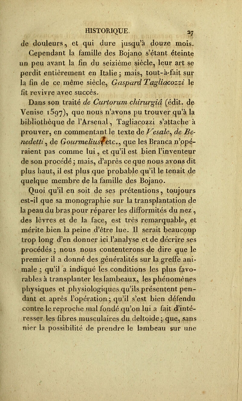 de douleurs .j et qui dure jusqu'à douze mois. Cependant la famille des Bojano s'étant éteinte un peu avant la fin du seizième siècle, leur art se perdit entièrement en Italie ; mais, tout-à'fait sur la fin de ce même siècle, Gaspard TagUacozzi le fit revivre avec succès. Dans son traité de Curtorum chirurgiâ (édit. de Venise 1597), que nous n'avons pu trouver qu'à la bibliothèque de l'Arsenal, Tagliacozzi s'attache à prouver, en commentant le texte de Vesale^ de, Be- nedetti^ de GouTvneliusfetc,^ que les Branca n'opé- raient pas comme lui, et qu'il est bien l'inventeur de son procédé 5 mais, d'après ce que nous avons dit plus haut, il est plus que probable qu'il le tenait de quelque membre de la famille des Bojano. Quoi qu'il en soit de ses prétentions, toujours est-il que sa monographie sur la transplantation de la peau du bras pour réparer les difformités du nez, des lèvres et de la face, est très remarquable, et mérite bien la peine d'être lue. Il serait beaucoup trop long d'en donner ici l'analyse et de décrire ses procédés ; nous nous contenterons de dire que le premier il a donné des généralités sur la greffe ani- male ; qu'il a indiqué les conditions les plus favo- rables à transplanter les lambeaux, les phénomènes physiques et physiologiques qu'ils présentent pen- dant et après l'opération ; qu'il s'est bien défendu contre le reproche mal fondé qu'on lui a fait d'inté- resser les fibres musculaires du deltoïde ; que, sans nier la possibilité de prendre le lambeau sur une