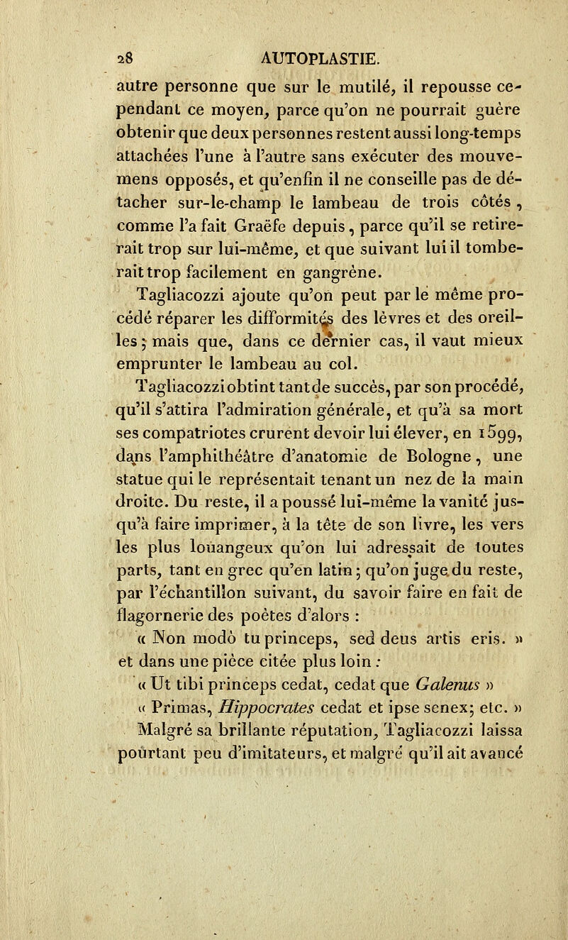 autre personne que sur le mutilé, il repousse ce- pendant ce moyen, parce qu'on ne pourrait guère obtenir que deux personnes restent aussi long-temps attachées l'une à l'autre sans exécuter des mouve- mens opposés, et qu'enfin il ne conseille pas de dé- tacher sur-le-champ le lambeau de trois côtés , comme l'a fait Graëfe depuis, parce qu'il se retire- rait trop sur lui-même, et que suivant lui il tombe- rait trop facilement en gangrène. Tagliacozzi ajoute qu'on peut par lé même pro- cédé réparer les difformité des lèvres et des oreil- les ; mais que, dans ce dernier cas, il vaut mieux emprunter le lambeau au col. Tagliacozziobtint tantde succès, par son procédé, qu'il s'attira l'admiration générale, et qu'à sa mort ses compatriotes crurent devoir lui élever, en 1699, dsyis l'amphithéâtre d'anatomie de Bologne, une statue qui le représentait tenant un nez de la main droite. Du reste, il a poussé lui-même la vanité jus- qu'à faire imprimer, à la tête de son livre, les vers les plus loiiangeux qu'on lui adressait de toutes parts, tant en grec qu'en latin; qu'on jugedu reste, par l'échantillon suivant, du savoir faire en fait de flagornerie des poètes d'alors : (( Non modo tuprinceps, sed deus artis eris. » et dans une pièce citée plus loin : « Ut tibi princeps cedat, cedat que Galenus » « Primas, Hippocrates cedat et ipse senex; etc. )> Malgré sa brillante réputation, Tagliacozzi laissa pourtant peu d'imitateurs, et malgré qu'il ait avancé