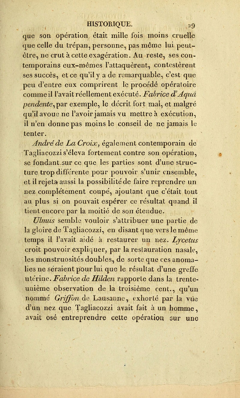 que son opération était mille fois moins cruelle que celle du trépan, personne^ pas même lui peut- être, ne crut à cette exagération. Au reste, ses con- temporains eux-mêmes l'attaquèrent, contestèrent ses succès, et ce qu'il y a de remarquable, c'est que peu d'entre eux comprirent le procédé opératoire comme il l'avait réellement exécuté. Fabrice d'Aquâ pe7idente^p3iT exemple, le décrit fort mai, et malgré qu'il avoue ne l'avoir jamais vu mettreà exécution, il n'en donne pas moins le conseil de ne jamais le tenter. André de La Croix, également contemporain de Tagliacozzi s'éleva fortement contre son opération, se fondant.sur ce que les parties sont d'une struc- ture trop différente pour pouvoir s'unir ensemble, et il rejeta aussi la possibilité de faire reprendre un nez complètement coupé, ajoutant que c'était tout au plus si on pouvait espérer ce résultat quand il tient encore par la moitié de son étendue. JJlmus semble vouloir s'attribuer une partie de la gloire de Tagliacozzi, en disant que vers le même temps il l'avait aidé à restaurer un nez. Ljcetus croit pouvoir expliquer, par la restauration nasale, les monstruosités doubles, de sorte que ces anoma- lies ne seraient pour lui que le résultat d'une greffe utérine. Fabrice de Hilden rapporte dans la trente- unième observation de la troisième cent., qu'un nommé Griffon de Lausanne, exhorté par la vue d'un nez que Tagliacozzi avait fait à un homme, avait osé entreprendre cette opératiou our une