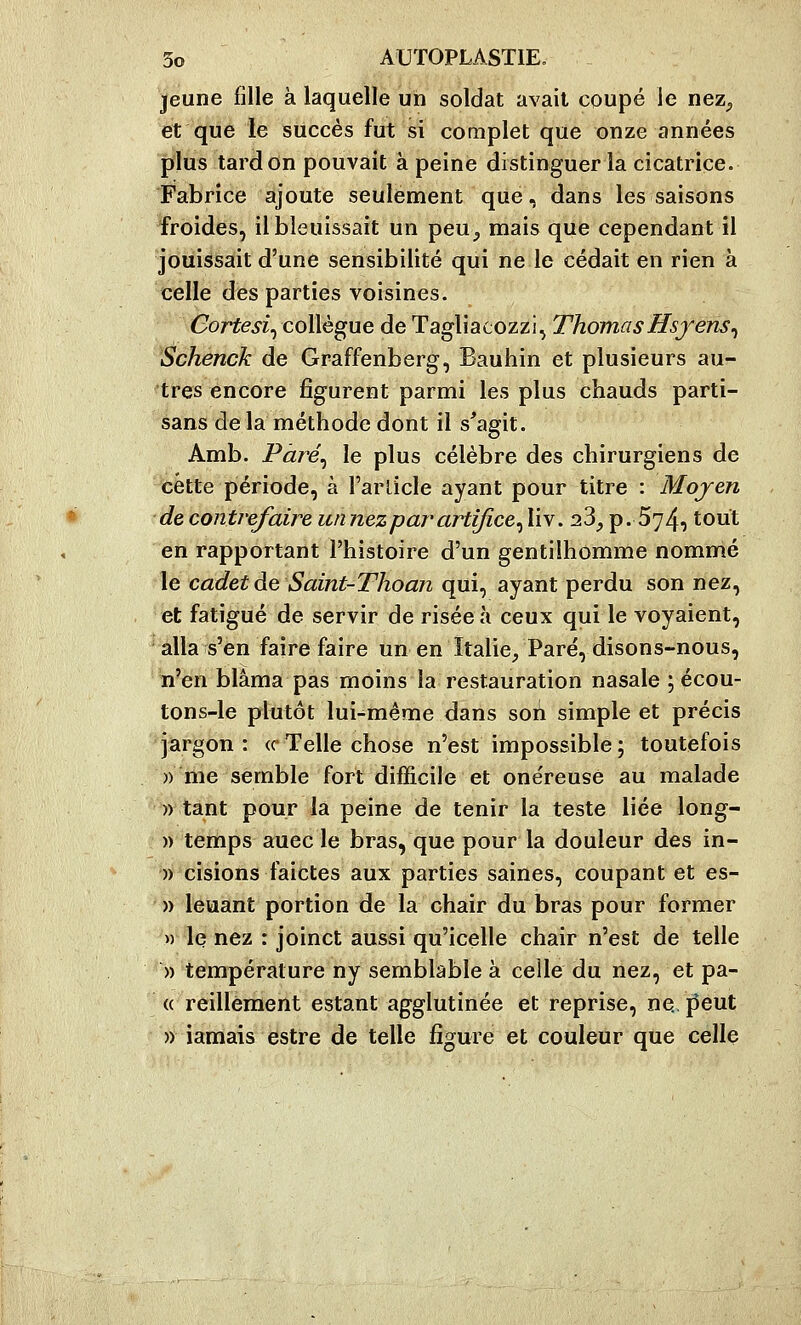 jeune fille à laquelle un soldat avait coupé le nez^ et que le succès fut si complet que onze années plus tard on pouvait à peine distinguer la cicatrice. Fabrice ajoute seulement que, dans les saisons froides, il bleuissait un peu^ mais que cependant il jouissait d'une sensibilité qui ne le cédait en rien à celle des parties voisines. Cortesi^ collègue de Tagliacozzi, ThomasHsjens^ Schenck de Graffenberg, Bauhin et plusieurs au- tres encore figurent parmi les plus chauds parti- sans delà méthode dont il s^agit. Amb. Pàré^ le plus célèbre des chirurgiens de cette période, à l'arlicle ayant pour titre : Mojen de contrefaire un nez par artifice^ liv. 23, p. 574, tout en rapportant l'histoire d'un gentilhomme nommé le cadet de Saint-Thoan qui, ayant perdu son nez, et fatigué de servir de risée à ceux qui le voyaient, alla s'en faire faire un en Italie, Paré, disons-nous, n'en blâma pas moins la restauration nasale ; écou- tons-le plutôt lui-même dans son simple et précis jargon : ce Telle chose n'est impossible ; toutefois » me semble fort difficile et onéreuse au malade » tant pour la peine de tenir la teste liée long- » temps auec le bras, que pour la douleur des in- )) cisions faictes aux parties saines, coupant et es- » leuant portion de la chair du bras pour former » le nez : joinct aussi qu'icelle chair n'est de telle » température ny semblable à celle du nez, et pa- « reillêment estant agglutinée et reprise, ne. j^eut » jamais estre de telle figure et couleur que celle