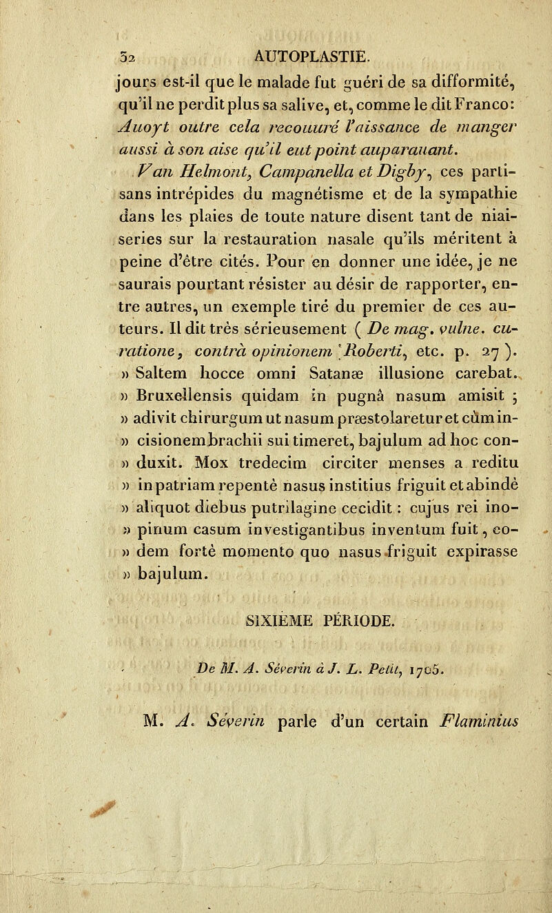 jours est-il que le malade fut guéri de sa difformité, qu'il ne perdit plus sa salive, et, comme le dit Franco: Aiioyt outre cela recoiiuré Vaissance de manger aussi à son aise qu'il eut point auparauant. Van Helmonty Campanella et Dighy^ ces parti- sans intrépides du magnétisme et de la sympathie dans les plaies de toute nature disent tant de niai- series sur la restauration nasale qu'ils méritent à peine d'être cités. Pour en donner une idée, je ne saurais pourtant résister au désir de rapporter, en- tre autres, un exemple tiré du premier de ces au- teurs. Il dit très sérieusement ( De mag. vulne. eu- ratione, contra opinionem [Roberti^ etc. p. 27). » Saltem hocce omni Satanae illusione carebat. » Bruxellensis quidam in pugnâ nasum amisit ; )) adivit chirurgumutnasumpraestolareturetcùmin- » cisionemhrachii sui timeret, bajulum ad hoc con- » duxit. Mox tredecim circiter menses a reditu )) inpatriam repente nasusinstitius friguit etabindè » aliquot diebus putrilagine cecidit : cujus rei ino- î) pinum casum investigantlbus inventum fuit, co- » dem forte moiiiento quo nasus-friguit expirasse » bajulum. SIXIEME PÉRIODE. De M. A. Séç'erin àJ. L. Pelil^ ijoS. M. A^ Séverin parle d'un certain Flaminius V