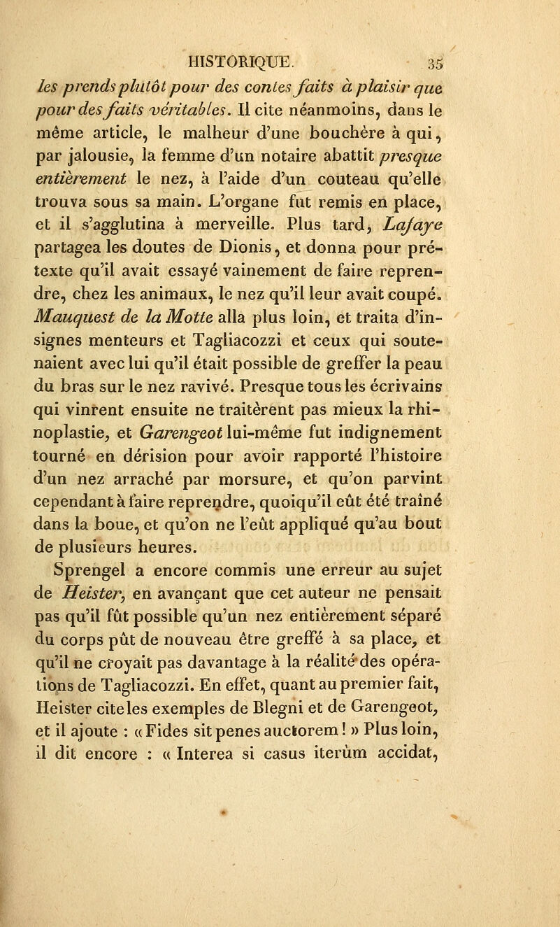 les prends plutôt pour des contes faits à plaisir que pour des faits véritables. Il cite néanmoins, dans le même article, le malheur d'une bouchère à qui, par jalousie, la femme d'un notaire abattit presque entièrement le nez, à l'aide d'un couteau qu'elle trouva sous sa main. L'organe fut remis en place, et il s'agglutina à merveille. Plus tard, Lafaje partagea les doutes de Dionis, et donna pour pré- texte qu'il avait essayé vainement de faire repren- dre, chez les animaux, le nez qu'il leur avait coupé. Mauquest de la Motte alla plus loin, et traita d'in- signes menteurs et Tagliacozzi et ceux qui soute- naient avec lui qu'il était possible de greffer la peau du bras sur le nez ravivé. Presque tous les écrivains qui vinrent ensuite ne traitèrent pas mieux la rhi- noplastie, et Gâsre^g-eoHui-méme fut indignement tourné en dérision pour avoir rapporté l'histoire d'un nez arraché par morsure, et qu'on parvint cependant à faire reprendre, quoiqu'il eût été traîné dans la boue, et qu'on ne l'eût appliqué qu'au bout de plusieurs heures. Sprengel a encore commis une erreur au sujet de Heister, en avançant que cet auteur ne pensait pas qu'il fût possible qu'un nez entièrement séparé du corps pût de nouveau être greffé à sa place, et qu'il ne croyait pas davantage à la réalité'des opéra- liojis de Tagliacozzi. En effet, quant au premier fait, Heister cite les exemples de Blegni et de Garengeot, et il ajoute : «Fides sit pênes auckorem! » Plus loin, il dit encore : « Interea si casus iterùm accidat.