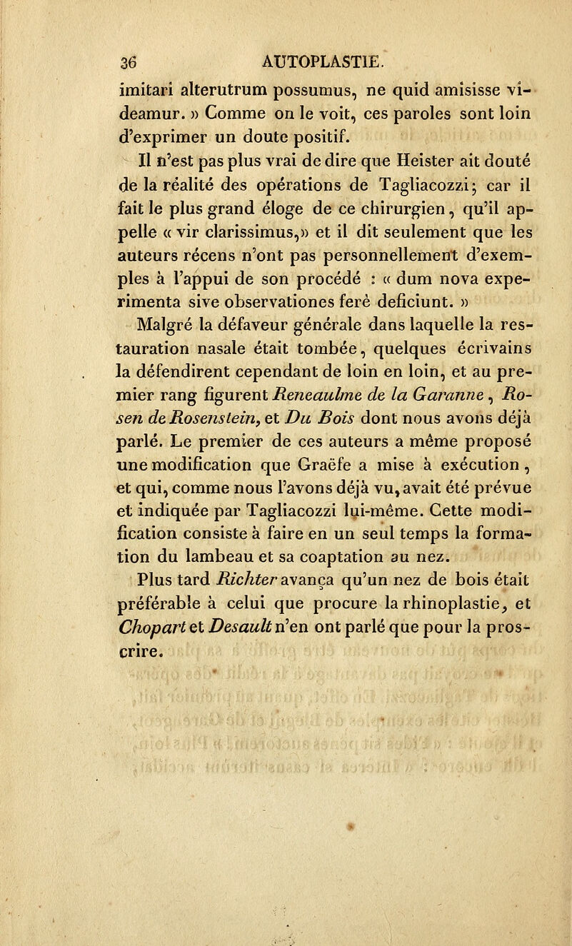 imitari alterutrum possumus, ne quid amîsisse vi- deamur. » Comme on le voit, ces paroles sont loin d'exprimer un doute positif. Il n'est pas plus vrai de dire que Heister ait douté de la réalité des opérations de Tagliacozzi; car il fait le plus grand éloge de ce chirurgien, qu'il ap- pelle « vir clarissimus,)) et il dit seulement que les auteurs récens n'ont pas personnellement d'exem- ples à l'appui de son procédé : a dum nova expé- rimenta sive observationes ferè deiSciunt. » Malgré la défaveur générale dans laquelle la res- tauration nasale était tombée, quelques écrivains la défendirent cependant de loin en loin, et au pre- mier rang figurent Reneaulme de la Garanne, Ro- sen deRosenstein, et Du Bois dont nous avons déjà parlé. Le premier de ces auteurs a même proposé une modification que Graëfe a mise à exécution, et qui, comme nous l'avons déjà vu, avait été prévue et indiquée par Tagliacozzi lyi-même. Cette modi- fication consiste à faire en un seul temps la forma- tion du lambeau et sa coaptation au nez. Plus tard Rie hier ayança qu'un nez de bois était préférable à celui que procure la rhinoplastie_, et Chopart et Desault n'en ont parlé que pour la pros- crire.