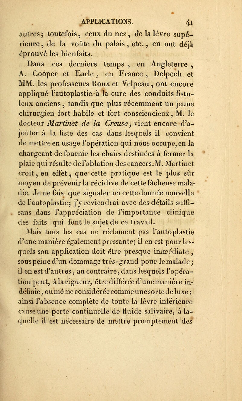 autres; toutefois, ceux du nez, de la lèvre supé- rieure, de la voûte du palais, etc., en ont déjà éprouvé les bienfaits. Dans ces derniers temps , en Angleterre , A. Gooper et Earle, en France, Delpech et MM. les professeurs Roux et Velpeau, ont encore appliqué l'autoplastie -à la cure des conduits fistu- leux anciens, tandis que plus récemment un jeune chirurgien fort habile et fort consciencieux, M. le docteur Martinet de la Creuse, vient encore d'a- jouter à la liste des cas dans lesquels il convient de mettre en usage l'opération qui nous occupe, en la chargeant de fournir les chairs destinées à fermer la plaie qui résulte del'ablation des cancers.M. Martinet croit, en effet, que cette pratique est le plus sûr moyen de prévenir la récidive de cette fâcheuse mala- die. Je ne fais que signaler ici cette donnée nouvelle del'autoplastie^ j'y reviendrai avec des détails sufïi- sans dans l'appréciation de l'importance clinique des faits qui font le sujet de ce travail. Mais tous les cas ne réclament pas l'autoplastie d'une manière également pressante; il en est pour les- quels son application doit être presque immédiate , sous peine d'un dommage très-grand pour le malade ; il en est d'autres, au contraire,dans lesquels l'opéra- tion peut, àlarigueur, être différée d'une manière in- définie , ouméme considérée comme une sorte de luxe : ainsi l'absence complète de toute la lèvre inférieure cause une perte continuelle de fluide salivaire, à la- quelle il est nécessaire de mettre promptement des