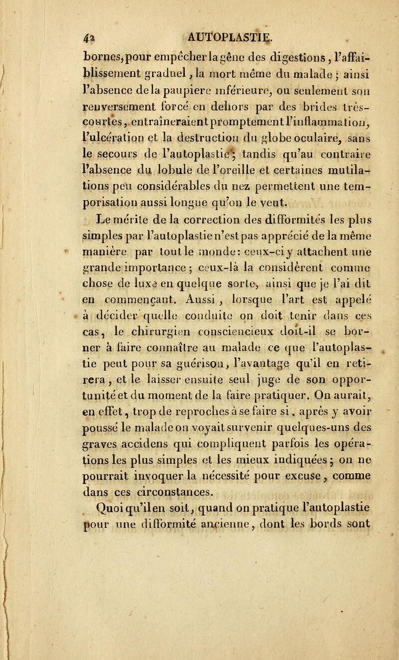 bornes, pour empêcher la gêne des digestions, l'affai- blissement graduel, la mort même du malade j ainsi l'absence delà paupière inférieure, ou seulement son renversement forcé en deliors par des brides très- coHrtês, entraîneraientpromptementl'inflammation, l'ulcération et la destruction du globe oculaire, sans le secours de rautoplastie^ tandis qu'au contraire Pabsence du lobule de l'oreille et certaines mutila- tions peu considérables du nez permettent une tem- porisation aussi longue qu'on le veut. Le mérite de la correction des difformités les plus ^impies par l'autoplastie n'est pas apprécié de la même manière par tout le monde: ceux-ci y attachent une grande importance -, ceux-là la considèrent comme chose de luxa en quelque sorte, ainsi que je l'ai dit en commençant. Aussi , lorsque l'art est appelé à décider quelle conduite on doit tenir dans ces cas, le chirurgien consciencieux doit-il se bor- ner à faire connaître au malade ce que l'autoplas- tie peut pour sa guérison, l'avantage qu'il en reti- rera, et le laisser ensuite seul juge de son oppor- tunité et du moment de la faire pratiquer. On aurait, en effet, trop de reproches à se faire si, après y avoir poussé le malade on voyait survenir quelques-uns des graves accidens qui compliquent parfois les opéra- tions les plus simples et les mieux indiquées 5 on ne pourrait invoquer la nécessité pour excuse, comme dans ces circonstances. Quoi qu'il en soit, quand on pratique l'autoplastie pour une difformité ancienne, dont les bords sont