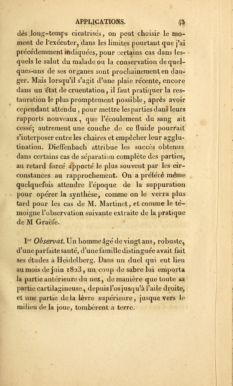 dès long-temps cicatrisés, on peut choisir le mo- ment de l'exécuterj dans les limites pourtant que j'ai précédemment indique'es, pour certains cas dans les- quels le salut du malade ou la conservation de quel- ques-uns de ses organes sont prpcliaiuementen dan- ger. Mais lorsqu'il s'agit d'une plaie récente, encore dans un 'état de cruentation, il faut pratiquer la res- tauration le plus promptement possible, après avoir cependant attendu, pour mettre les parties dans leurs rapports nouveaux, que l'écoulement du sang ait cessé; autrement une couche de ce fluide pourrait s'interposer entre les chaires et empêcher leur agglu- tination. DiefFenbach attribue les succès obtenus dans certains cas de séparation complète des parties, au retard forcé apporté le plus souvent par les cir- constances au rapprochement. On a préféré même quelquefois attendre l'époque de la suppuration pour opérer la synthèse, comme on le verra plus tard pour les cas de M. Martinet, et comme le té- moigne l'observation suivante extraite de la pratique de M Graëfe. P^ Observât. Un homme âgé de vingt ans, robuste, d'une parfaite santé, d'une famille distinguée avait fait ses études à Heidelberg. Dans un duel qui eut lieu aumois de juin 1823, un coup de sabre lui emporta la partie antérieure du nez, de manière que toute sa partie cartilagineuse, depuis l'os jusqu'à l'aile droite, et une partie delà lèvre supérieure, jusque vers le milieu de la joue, tombèrent à terre.