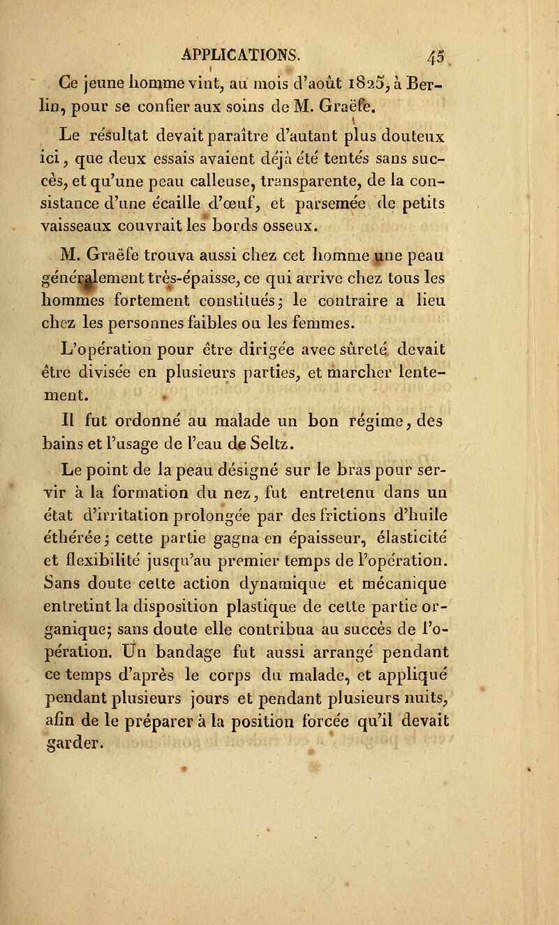 Ce jeune homme vint, au mois d'août 1820, à Ber- lin, pour se confier aux soins de M. GraëPe. Le résultat devait paraître d'autant plus douteux ici, que deux essais avaient déjà été tentés sans suc- cès, et qu'une peau calleuse, transparente, de la con- sistance d'une écaille d'oeuf, et parsemée de petits vaisseaux couvrait les bords osseux. M. Graëfe trouva aussi chez cet homme j^ne peau génémlement très-épaisse, ce qui arrive chez tous les hommes fortement constitués j le contraire a lieu chez les personnes faibles ou les femmes. L'opération pour être dirigée avec sûreté devait être divisée en plusieurs parties, et marcher lente- ment. Il fut ordonné au malade un bon régime, des bains et l'usage de l'eau de Seltz. Le point de la peau désigné sur le bras pour ser- vir à la formation du nez, fut entretenu dans un état d'irritation prolongée par des frictions d'huile éthérée; cette partie gagna en épaisseur, élasticité et flexibilité jusqu'au premier temps de l'opération. Sans doute cette action dynamique et mécanique entretint la disposition plastique de cette partie or- ganique; sans doute elle contribua au succès de l'o- pération. Un bandage fut aussi arrangé pendant ce temps d'après le corps du malade, et appliqué pendant plusieurs jours et pendant plusieurs nuits, afin de le préparer à la position forcée qu'il devait garder.