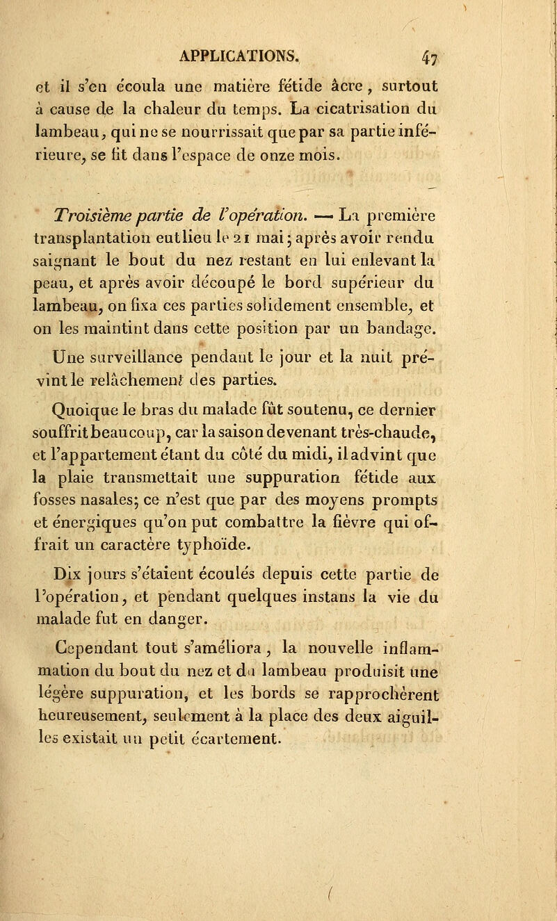 et il s'en écoula une matière fétide acre , surtout à cause de la chaleur du temps. La cicatrisation du lambeau, qui ne se nourrissait que par sa partie infé- rieure^ se fit dans l'espace de onze mois. Troisième partie de V opération. -—La première transplantation eutlieu le 21 mai ; après avoir rendu saignant le bout du nez restant en lui enlevant la peau, et après avoir de'coupé le bord supérieur du lambeau, on fixa ces parties solidement ensemble, et on les maintint dans cette position par un bandage. Une surveillance pendant le jour et la nuit pré- vint le relâcliemenî des parties. Quoique le bras du malade fût soutenu, ce dernier souffritbeaucoup, car la saison devenant très-chaude, et l'appartement étant du côté du midi, il advint que la plaie transmettait une suppuration fétide aux fosses nasales; ce n'est que par des moyens prompts et énergiques qu'on put combattre la fièvre qui of- frait un caractère typhoïde. Dix jours s'étaient écoulés depuis cette partie de l'opération, et pendant quelques instans la vie du malade fut en danger. Cependant tout s'améliora , la nouvelle inflam- mation du bout du nez et da lambeau produisit une légère suppuration, et les bords se rapprochèrent heureusement, seulement à la place des deux aiguil- les existait un petit écartement.