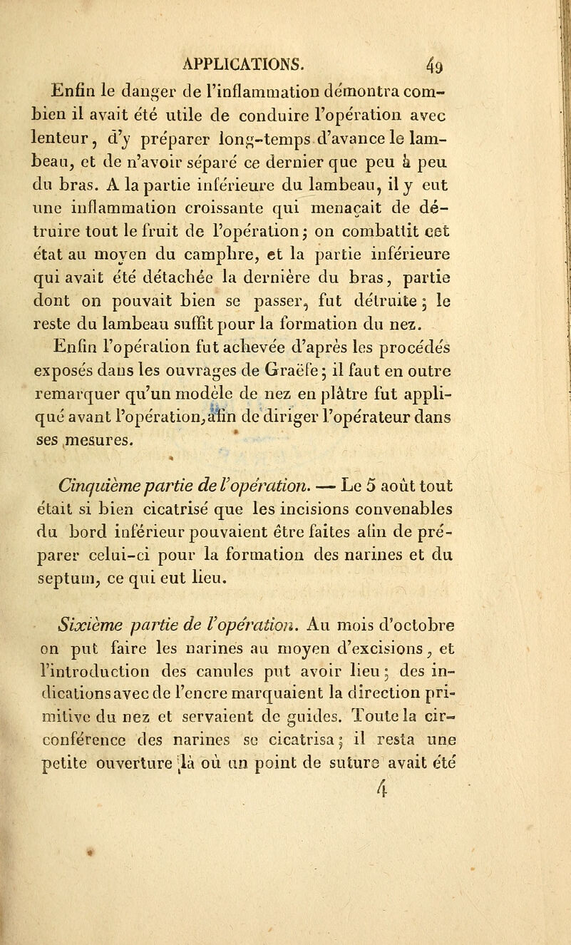 Enfin le danger de l'inflammation de'montra com- bien il avait e'té utile de conduire l'opération avec lenteur, d'y pre'parer long-temps d'avance le lam- beau, et de n'avoir se'paré ce dernier que peu k peu du bras. A la partie inférieure du lambeau, il y eut une inflammation croissante qui menaçait de dé- truire tout le fruit de l'opération j on combattit cet état au moyen du campbre, et la partie inférieure qui avait été détachée la dernière du bras, partie dont on pouvait bien se passer, fut détruite ; le reste du lambeau suffit pour la formation du nez. Enfin l'opération fut achevée d'après les procédés exposés dans les ouvrages de GraëFe ; il faut en outre remarquer qu'un modèle de nez en plâtre fut appli- qué avant l'opération,aïîn de diriger l'opérateur dans ses .mesures. Cinquième partie de l'opération. — Le 5 août tout était si bien cicatrisé que les incisions convenables du bord inférieur pouvaient être faites afin de pré- parer celui-ci pour la formation des narines et du septum, ce qui eut lieu. Sixième partie de Vopération. Au mois d'octobre on put faire les narines au moyen d'excisions, et l'introduction des canules put avoir lieu ; des in- dications avec de l'encre marquaient la direction pri- mitive du nez et servaient de guides. Toute la cir- conférence des narines se cicatrisa ^ il resta une petite ouverture ^^là où an point de suture avait été