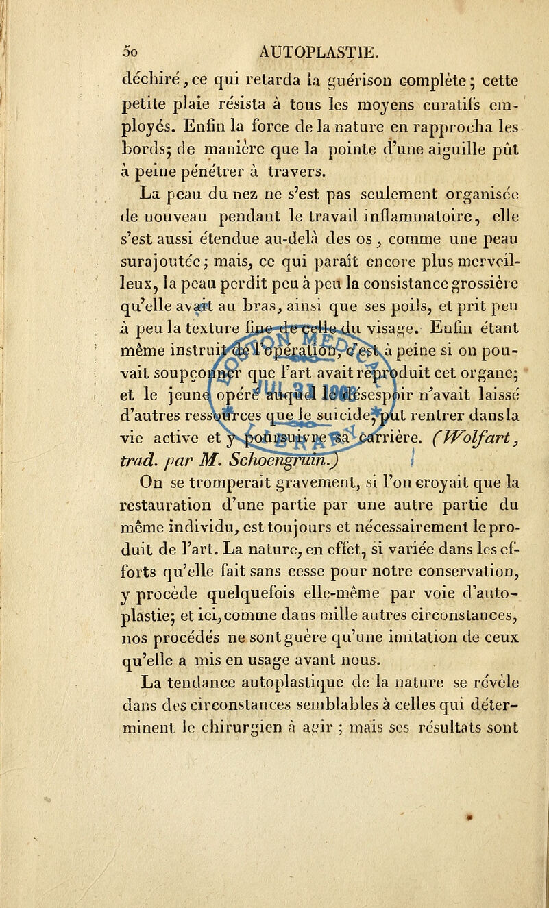 déchiré, ce qui retarda la guérison complète ; cette petite plaie résista à tous les moyens curatifs em- ployés. Enfin la force de la nature en rapproclia les bords; de manière que la pointe d'une aiguille pût à peine pénétrer à travers. La peau du nez ne s'est pas seulement organisée de nouveau pendant le travail inflammatoire, elle s'est aussi étendue au-delà des os ^ comme une peau surajoutée; mais, ce qui paraît encore plus merveil- leux, la peau perdit peu à peu la consistance grossière qu'elle avfi?t au bras^ ainsi que ses poils, et prit peu à peu la texture fine de celle du visaijje. Enfin étant même instruit»^i'opémÙonrQ'ig^à peine si on pou- vait soupçoi/jM^ que l'art avait r^rfeduit cet organe; et le jeûna opér^yi*q^d& lS|^sesp|)ir n'avait laissé d'autres ress^m'ces quglesui ci d ejfed t rentrer dans la vie active et yv^ûpsuivre'^a^^pêfrrière. (TVolfart, trad. par M. Schoengruin.) -. On se tromperait gravement, si l'on croyait que la restauration d'une partie par une autre partie du même individu, est toujours et nécessairement le pro- duit de l'art. La nature, en effet, si variée dans les ef- forts qu'elle fait sans cesse pour notre conservation, y procède quelquefois elle-même par voie d'auto- plastie; et ici,comme dans raille autres circonstances, nos procédés ne sont guère qu'une imitation de ceux qu'elle a mis en usage avant nous. La tendance autoplastique de la nature se révèle dans des circonstances semblables à celles qui déter- minent le chirurgien à ai.dr ; mais ses résultats sont