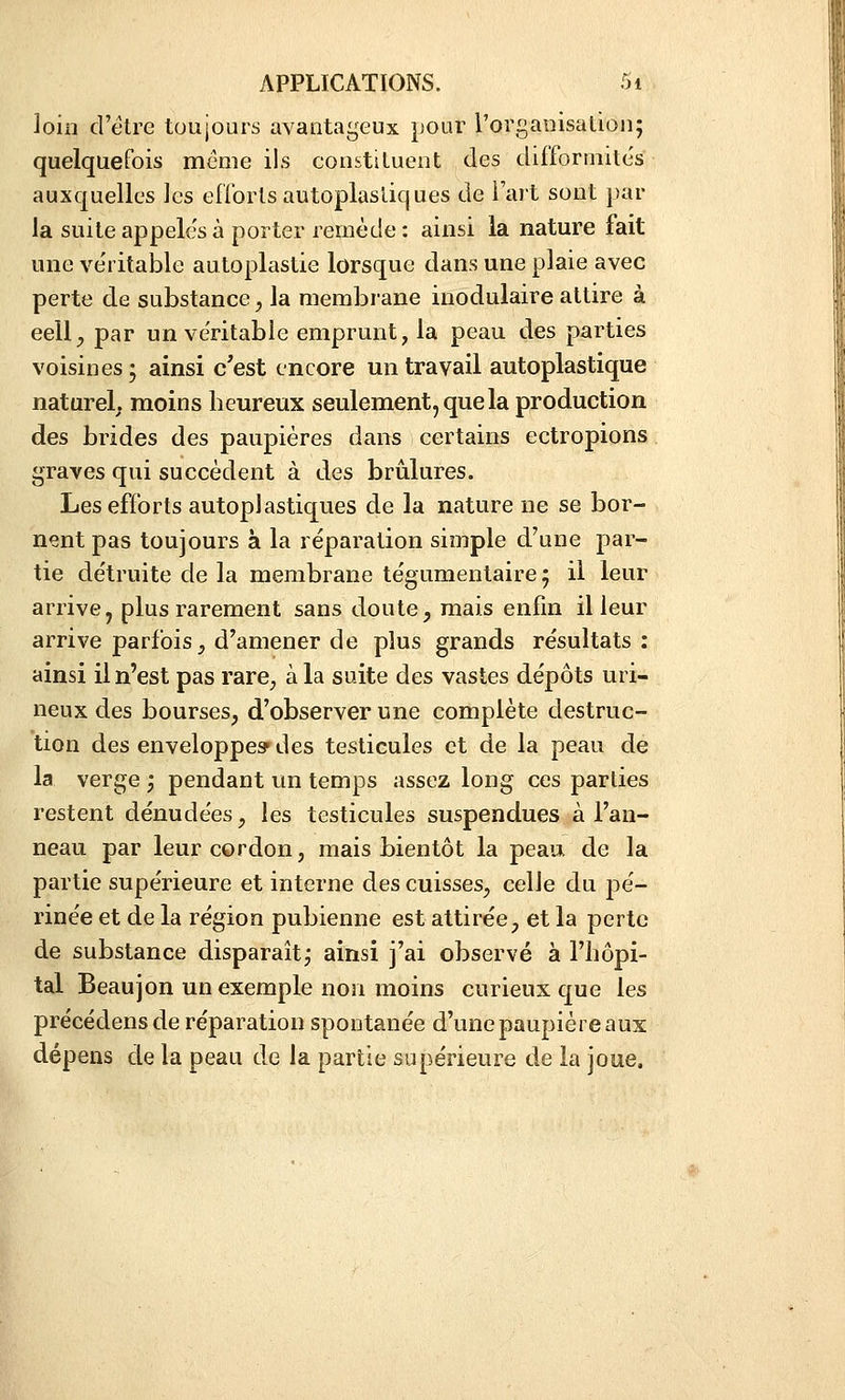 loin d'être toujours avantageux pour rorganisation; quelquefois même ils constituent des difforniite's auxquelles les enbrts autoplastiques de l'ait sont par la suite appelés à porter remède : ainsi la nature fait une ve'ritable autoplastie lorsque dans une plaie avec perte de substance, la membrane inodulaire attire à eell;, par un véritable emprunt, la peau des parties voisines ; ainsi c'est encore un travail autoplastique naturel; moins heureux seulement, que la production des brides des paupières dans certains ectropions graves qui succèdent à des brûlures. Les efforts autoplastiques de la nature ne se bor- nent pas toujours à la réparation simple d'une par- tie de'truite de la membrane tégumentaire 5 il leur arrive, plus rarement sans doute, mais enfin il leur arrive parfois, d'amener de plus grands résultats : ainsi il n'est pas rare, à la suite des vastes dépôts uri- neux des bourses, d'observer une complète destruc- tion des enveloppes* des testicules et de la peau de la verge ; pendant un temps assez long ces parties restent dénudées, les testicules suspendues à l'an- neau par leur cordon, mais bientôt la peau de la partie supérieure et interne des cuisses, celle du pé- rinée et de la région pubienne est attirée, et la perte de substance disparaît j ainsi j'ai observé à l'hôpi- tal Beaujon un exemple non moins curieux que les précédens de réparation spontanée d'une paupière aux dépens de la peau de la partie supérieure de la joue.