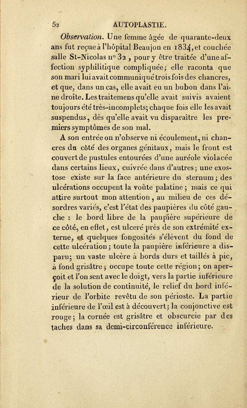 Observation. Une femme âgée de quarante-deux ans fut reçue à l'hôpital Beaujon en 1834, et couche'e salle St-Nicolas n Sa , pour y être traite'e d'une af- fection syphilitique complique'ej elle raconta que son mari lui avait communique'trois fois des chancres, et que, dans un cas, elle avait eu un bubon dans l'ai- ne droite. Les traitemens qu'elle avait suivis avaient toujours été très-incomplets; chaque fois elle les avait suspendus, dès qu'elle avait vu disparaître les pre- miers symptômes de son mal. A son entrée on n'observe ni écoulement, ni chan- cres du côté des organes génitaux, mais le front est couvert de pustules entourées d'une auréole violacée dans certains lieux, cuivrée dans d'autres j une exos- tose existe sur la face antérieure du sternum; des ulcérations occupent la voûte palatine ; mais ce qui attire surtout mon attention , au milieu de ces dé- sordres variés, c'est Fétat des paupières du côté gau- che : le bord libre de la paupière supérieure de ce côté, en effet, est ulcéré près de son extrémité ex- terne, et quelques fongosités s'élèvent du fond de cette ulcération ; toute la paupière inférieure a dis- paru; un vaste ulcère à bords durs et taillés à pic, à fond grisâtre; occupe toute cette région; on aper- çoit et l'on sent avec le doigt, vers la partie inférieure de la solution de continuité, le relief du bord infé- rieur de l'orbite revêtu de son périoste. La partie inférieure de l'œil est à découvert; la conjonctive est rouge; la cornée est grisâtre et obscurcie par des taches dans sa demi-circonférence inférieure.