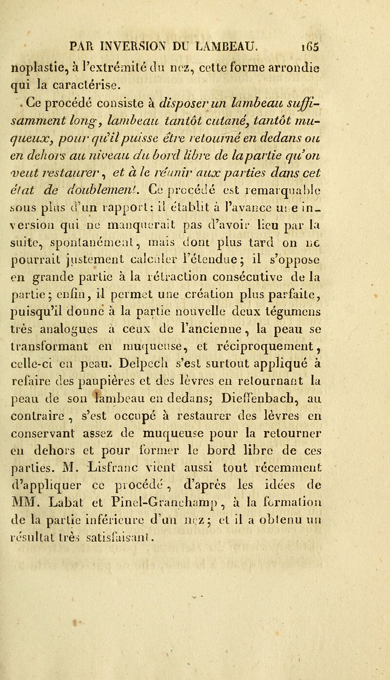 noplastie, à l'extrémilé du nez, cette forme arrondie qui la caractérise. . Ce procédé consiste à disposer un lambeau suffi- samment long y lambeau tantôt cutané^ tantôt mu- queuxj pour qu^il puisse être retourné en dedans ou en delioi'S au niveau du bord libre de lapartie quon veut restaurer, et aie réunir aux parties dans cet état de doublement. Ce procédé est lemarquahlç .sous plus d'un rapport: il établit à l'avance me in- version qui ne manquerait pas d'avoir lieu par la suite, spontanément, mais dont plus tard on ne pourrait justement calculer l'étendue ; il s'oppose en grande partie à la rétraction consécutive de la partie; enfin, il permet une création plus parfaite, puisqu'il donne à la partie nouvelle deux tégumens très analogues à ceux de l'ancienne, la peau se transformant en rauquense, et réciproquement, celle-ci en peau. Delpcch s'est surtout appliqué à refaire des paupières et des lèvres en retournant la peau de son lambeau en dedansj DielFenbach, au contraire , s'est occupé à restaurer des lèvres en conservant assez de muqueuse pour la retourner en dehors et pour former le bord libre de ces parties. M. Lisfranc vient aussi tout récemment d'appliquer ce procédé , d'après les idées de MM. Labat et Pinel-Granchamp, à la formation de la partie inférieure d'un nrz; et il a obîenu un résultat très satisFuisanl.