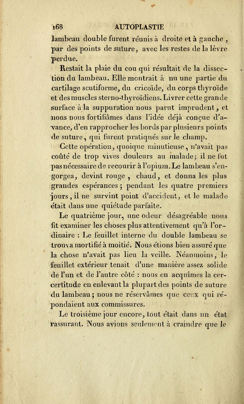 lambeau double furent réunis à droite et à gauche , par des points de suture, avec les restes de la lèvre perdue. Restait la plaie du cou qui résultait de la dissec- tion du lambeau. Elle montrait à nu une partie du cartilage scutiforme_, du cricoïde, du corps thyroïde et des muscles sterno-thjroidiens. Livrer cette grande surface à la suppuration nous parut imprudent, et nous nous fortifiâmes dans l'idée déjà conçue d.^'a- vance, d'en rapprocher les bords par plusieurs points de suture, qui furent pratiqués sur le champ. Celte opération, quoique minutieuse, n'avait pas coûté de trop vives douleurs au malade; il ne lut pas nécessaire de recourir à Fopiura.Le lambeau s'en- gorgea, devint rouge , chaud, et donna les plus grandes espérances ; pendant les quatre premiers jours , il ne survint point d'accident, elle malade était dans une quiétude parfaite. Le quatrième jour, une odeur désagréable nous fit examiner les choses plus attentivement qu'à l'or- dinaire : Le feuillet interne du double lambeau se trouva mortifié à moitié. Nous étions bien assuré que la chose n'avait pas lieu la veille. Néanmoins, le feuillet extérieur tenait d'une manière assez solide de l'un et de l'autre côté : nous en acquîmes la cer- certitude en enlevant là plupart des points de suture du lambeau ; nous ne réservâmes que cenx qui ré- pondaient aux commissures. Le troisième jour encore, tout était dans un état rassurant. Nous avions seulement à craindre que le