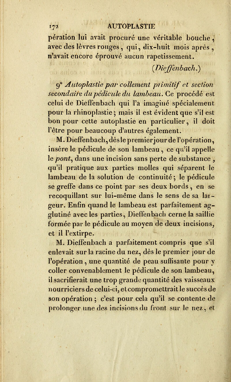 pération lui avait procuré une véritable bouche,' avec des lèvres rouges , qui, dix-huit mois après , n'avait encore éprouvé aucun rapetissement. {Dieffenbach.) 9° Autoplastie par collement primitif et section secondaire du pédicule du lambeau. Ce procédé est celui de DiefFenbacli qui l'a imaginé spécialement pour la rhinoplastie; rnais il est évident que s'il est bon pour cette autoplastie en particulier, il doit l'être pour beaucoup d'autres également. M. DiefFenbach,dèslepremierjour de l'opération, insère le pédicule de son lambeau, ce qu'il appelle le pont.^ dans une incision sans perte de substance , qu'il pratique aux parties molles qui séparent le lambeau de la solution de continuité; le pédicule se greffe dans ce point par ses deux bords , en se recoquillant sur lui-même dans le sens de sa lar- geur. Enfin quand le lambeau est parfaitement ag- glutiné avec les parties, Dieffenbach cerne la saillie formée par le pédicule au moyen de deux incisions, et il l'extirpe. M. Dieffenbach a parfaitement compris que s'il enlevait sur la racine du nez, dès le premier jour de l'opération , une quantité de peau sufKsante pour y coller convenablement le pédicule de son lambeau, il sacrifierait une trop grande quantité des vaisseaux nourriciers de celui-ci, etcompromettrait le succès de son opération ; c'est pour cela qu'il se contente de prolonger ime des incisions du front sur le nçz, et