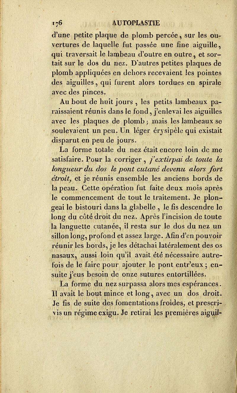 d'une petite plaque de plomb percée, sur les ou- vertures de laquelle fut passée une fine aiguille, qui traversait le lambeau d'outre en outre, et sor- tait sur le dos du nez. D'autres petites plaques de plomb appliquées en dehors recevaient les pointes des aiguilles, qui furent alors tordues en spirale avec des pinces. Au bout de huit jours , les petits lambeaux pa- raissaient réunis dans le fond, j'enlevai les aiguilles avec les plaques de plomb ; mais les lambeaux se soulevaient un peu. Un léger érjsipèle qui existait disparut en peu de jours. La forme totale du nez était encore loin de me satisfaire. Pour la corriger , j'extirpai de toute la longueur du dos le pont cutané devenu alors fort étroity et je réunis ensemble les anciens bords de la peau. Cette opération fut faite deux mois après le commencement de tout le traitement. Je plon- geai le bistouri dans la glabelle , le fis descendre le long du côté droit du nez. Après l'incision de toute la languette cutanée, il resta sur le dos du nez un sillon long, profond et assez large. Afin d'en pouvoir réunir les bords, je les détachai latéralement des os nasaux, aussi loin qu'il avait été nécessaire autre- fois de le faire pour ajouter le pont entr'eux; en- suite j'eus besoin de onze sutures entortillées. La forme du nez surpassa alors mes espérances. Il avait le bout mince et long, avec un dos droit* Je fis de suite des fomentations froides, et prescri- vis un régime exigu. Je retirai les premières aigviiJ-