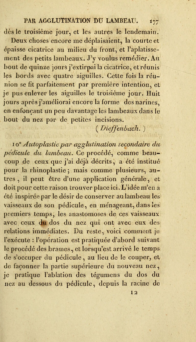 dès le troisième jour, et les autres le lendemain. Deux choses encore me déplaisaient, la courte et épaisse cicatrice au milieu du front, et l'aplatisse- ment des petits lambeaux. J'y voulus remédier. Au bout de quinze jours j'extirpai la cicatrice, et réunis les bords avec quatre aiguilles. Cette fois la réu- nion se fit parfaitement par première intention, et je pus enlever les aiguilles le troisième jour. Huit jours après j'améliorai encore la forme des narines, en enfonçant un peu davantage les lambeaux dans le bout du nez par de petites incisions. ( Dieffenhach. ) 10° Autoplastie par agglutination secondaire dit pédicule du lambeau. Ce procédé, comme beau- coup de ceux que j'ai déjà décrits, a été institué pour la rhinoplastie ; mais comme plusieurs, au- tres , il peut être d'une application générale, et doit pour cette raison trouver place ici. L'idée m'en a été inspirée par le désir de conserver au lambeau les vaisseaux de son pédicule, en me'nageant, dans les premiers temps, les anastomoses de ces vaisseaux avec ceux d» dos du nez qui ont avec eux des relations immédiates. Du reste, voici comnioat je l'exécute : l'opération est pratiquée d'abord suivant le procédé des brames, et lorsqu'est arrivé le temps de s'occuper du pédicule, au lieu de le couper, et de façonner la partie supérieure du nouveau nez, je pratique l'ablation des tégumens du dos du nez au dessous du pédicule, depuis la racine de 12