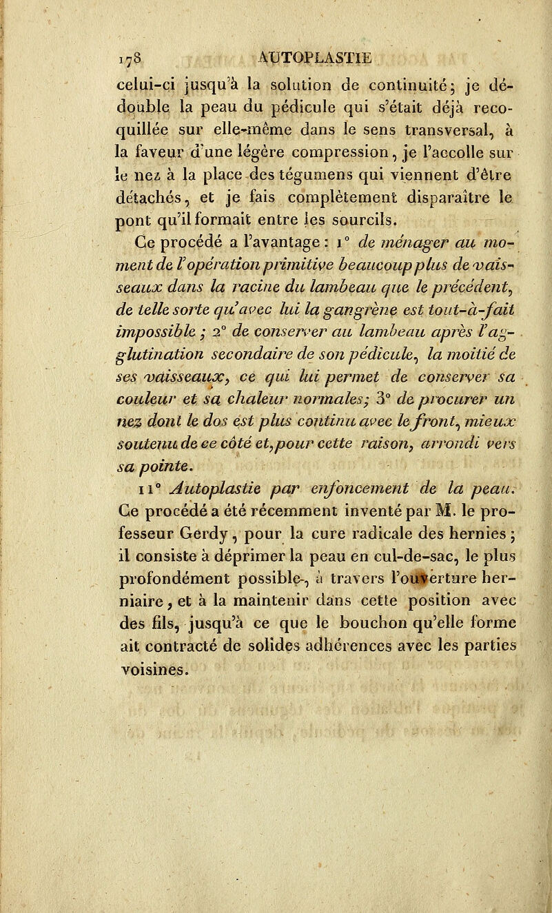 celui-ci jusqu'à la solution de continuité; je dé- double la peau du pédicule qui s'était déjà reco- quillée sur elle-même dans le sens transversal, à la faveur d'une légère compression, je l'accolle sur le nez à la place des téguniens qui viennent d'être détachés, et je fais complètement disparaître le pont qu'il formait entre les sourcils. Ce procédé a l'avantage : 1° de ménager au mo- ment de T opération prlmitwe beaucoup plus de'vaîs seaux dans la racine du lambeau que le précédent^ de telle sorte qu'avec lui la gangrène est toiit-à-fait impossible ; 2° de consen'er au lamheau après Vag- glutination secondaire de son pédicule^ la moitié de ses 'Vaisseauxj ce qui lui permet de conserver sa couleur et sa chaleur normales^ 3° de procurer un nez dont h dos est plus continu avec lefront^ mieux souteniLdeeecotéet^pourcette raison, arrondi çers sa pointe. 11° Autoplastie par enfoncement de la peau. Ce procédé a été récemment inventé par M. le pro- fesseur Gerdy, pour la cure radicale des hernies ; il consiste à déprimer la peau en cul-de-sac, le plus profondément possible-, à travers l'outerture her- niaire , et à la maintenir dans cette position avec des fils, jusqu'à ce que le bouchon qu'elle forme ait contracté de solides adhérences avec les parties voisines.