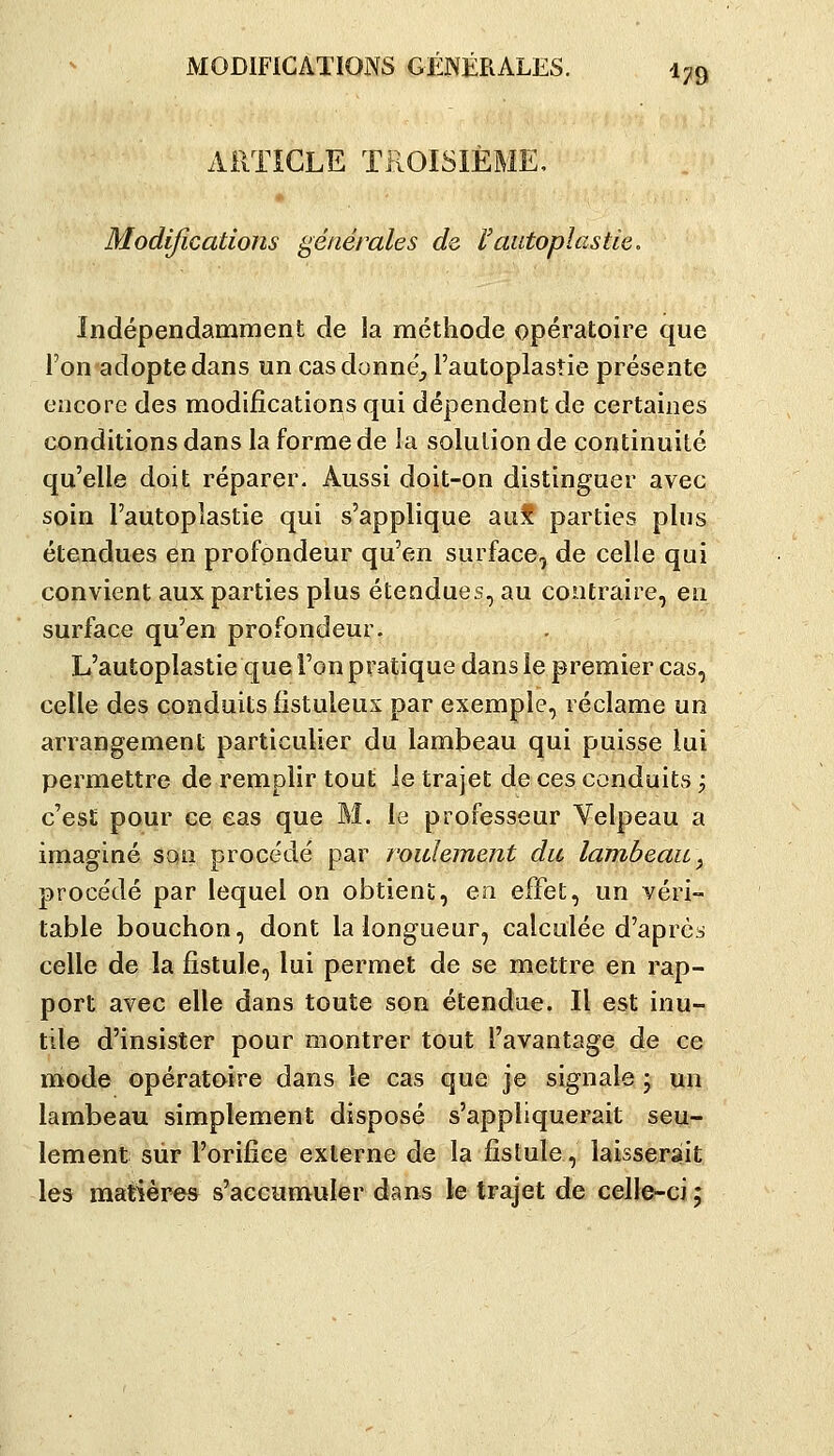MODIFICATIONS GÉNÉRALES. i^tg ARTICLE TROISIÈME, Modifications générales de l'autoplastie. Indépendamment de la méthode opératoire que Ton adopte dans un casdonne', l'autoplastie présente encore des modifications qui dépendent de certaines conditions dans la forme de la solution de continuité c[u'elle doit réparer. Aussi doit-on distinguer avec soin l'autoplastie qui s'applique aut parties plus étendues en profondeur qu'en surface, de celle qui convient aux parties plus étendues, au contraire, en surface qu'en profondeur. L'autoplastie que l'on pratique dans le premier cas, celle des conduits fistuleux par exemple, réclame un arrangement particulier du lambeau qui puisse lui permettre de remplir tout le trajet de ces conduits ; c'est pour ce eas que M. le professeur Velpeau a imaginé son procédé par roulement du lambeau ^ procédé par lequel on obtient, en effet, un véri- table bouchon, dont la longueur, calculée d'après celle de la fistule, lui permet de se mettre en rap- port avec elle dans toute son étendue. Il est inu- tile d'insister pour montrer tout l'avantage de ce mode opératoire dans le cas que je signale ; un lambeau simplement disposé s'appliquerait seu- lement sur l'orifice externe de la fistule, laisserait les matières s'accumuler dans le trajet de celle-ci ;