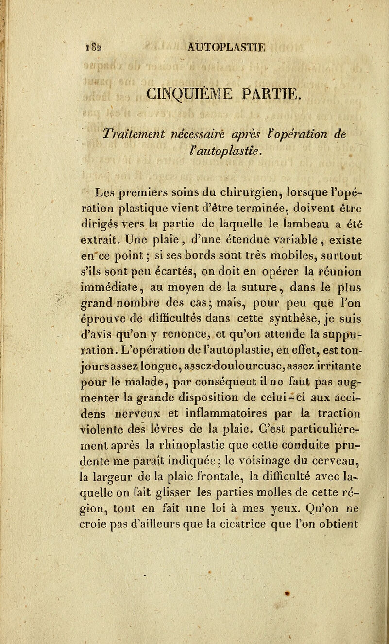 ME PARTIE. Traitement nécessaire après l'opération de ï autoplastie. Les premiers soins du chirurgien, lorsque l'opé- ration plastique vient d'être terminée, doivent être dirigés vers la partie de laquelle le lambeau a été extrait. Une plaie , d'une étendue variable , existe en'ce point ; si ses bords sont très mobiles, surtout s'ils sont peu écartés, on doit en opérer la réunion immédiate, au moyen de la suture, dans le plus grand nombre des cas ; mais, pour peu que Ton éprouve de difficultés dans cette synthèse, je suis d'avis qu'on y renonce, et qu'on attende là suppu- ration. L'opération de l'autoplastie, en efFet, est tou- jours assez longue, assez-douloureuse, assez irritanJe pour le malade, par conséquent il ne faut pas aug- menter la grande disposition de celui-ci aux acci- dens nerveux et inflammatoires par la traction violente des lèvres de la plaie. C'est particulière- ment après la rhinoplastie que cette conduite pru- dente me paraît indiquée; le voisinage du cerveau, la largeur de la plaie frontale, la difficulté avec la- quelle on fait glisser les parties molles de cette ré- gion, tout en fait une loi à mes yeux. Qu'on ne croie pas d'ailleurs que la cicatrice que l'on obtient
