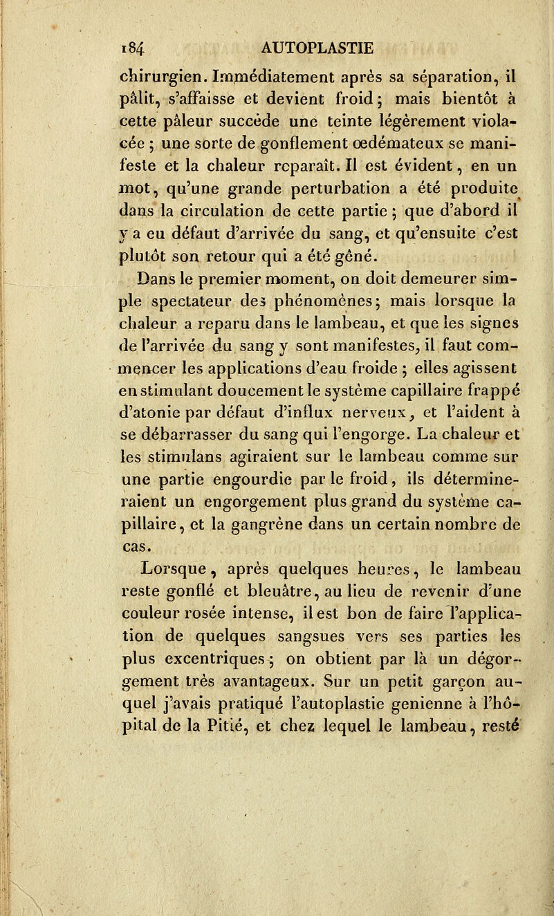 chirurgien. Immédiatement après sa séparation, il pâlit, s'affaisse et devient froid j mais bientôt à cette pâleur succède une teinte légèrement viola- cée ; une sorte de gonflement oedémateux se mani- feste et la chaleur reparaît. Il est évident, en un mot, qu'une grande perturbation a été produite dans la circulation de cette partie ; que d'abord il y a eu défaut d'arrivée du sang, et qu'ensuite c'est plutôt son retour qui a été gêné. Dans le premier moment, on doit demeurer sim- ple spectateur des phénomènes; mais lorsque la chaleur a reparu dans le lambeau, et que les signes de l'arrivée du sang y sont manifestes, il faut com- mencer les applications d'eau froide ; elles agissent en stimulant doucement le système capillaire frappé d'atonie par défaut d'inilux nerveux, et l'aident à se débarrasser du sang qui l'engorge. La chaleur et les stimulans agiraient sur le lambeau comme sur une partie engourdie par le froid, ils détermine- raient un engorgement plus grand du système ca- pillaire, et la gangrène dans un certain nombre de cas. Lorsque, après quelques heures, le lambeau reste gonflé et bleuâtre, au lieu de revenir d'une couleur rosée intense, il est bon de faire l'applica- tion de quelques sangsues vers ses parties les plus excentriques ; on obtient par là un dégor- gement très avantageux. Sur un petit garçon au- quel j'avais pratiqué l'autoplastie genienne à l'hô- pital de la Pitié, et chez lequel le lambeau, resté