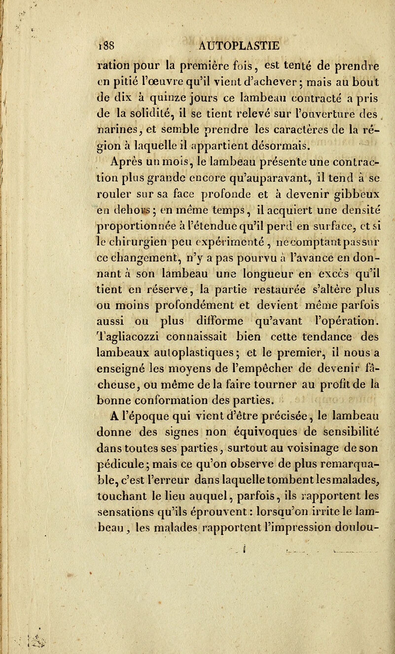 ration pour la première fois, est tenté de prendre vn pitié l'oeuvre qu'il vient d'achever 5 mais au bout de dix à quinze jours ce lambeau contracté a pris de la solidité, il se tient relevé sur l'ouverture des narines, et semble prendre les caractères de la ré- gion à laquelle il appartient désormais. Après un mois, le lambeau présente une contrac- tion plus grande encore qu'auparavant, il tend à se rouler sur sa face profonde et à devenir gibbeux en dehoBs ; en même temps, il acquiert une densité proportionnée à l'étendue qu'il perd en surface, et si le chirurgien peu expérimenté , ne comptant passnr ce changement, n'y a pas pourvu à l'avance en don- nant a son lambeau une longueur en excès qu'il tient en réserve, la partie restaurée s'altère plus ou moins profondément et devient même parfois aussi ou plus difforme qu'avant l'opération. Tagliacozzi connaissait bien cette tendance des lambeaux auloplastiques; et le premier, il nous a enseigné les moyens de l'empêcher de devenir fâ- cheuse, ou même de la faire tourner au profit de la bonne conformation des parties. A l'époque qui vient d'être précisée, le lambeau donne des signes non équivoques de sensibilité dans toutes ses parties, surtout au voisinage de son pédicule; mais ce qu'on observe de plus remarqua- ble, c'est l'erreur dans laquelle tombent les malades, touchant le lieu auquel, parfois, ils rapportent les sensations qu'ils éprouvent : lorsqu'on irrite le lam- beau , les malades rapportent l'impression doulou-